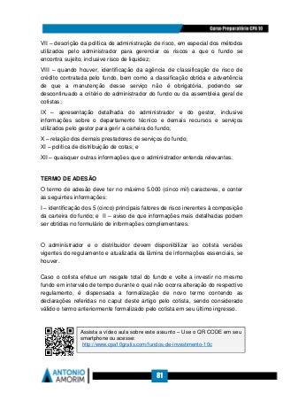 81
VII – descrição da política de administração de risco, em especial dos métodos
utilizados pelo administrador para gerenciar os riscos a que o fundo se
encontra sujeito, inclusive risco de liquidez;
VIII – quando houver, identificação da agência de classificação de risco de
crédito contratada pelo fundo, bem como a classificação obtida e advertência
de que a manutenção desse serviço não é obrigatória, podendo ser
descontinuado a critério do administrador do fundo ou da assembleia geral de
cotistas;
IX – apresentação detalhada do administrador e do gestor, inclusive
informações sobre o departamento técnico e demais recursos e serviços
utilizados pelo gestor para gerir a carteira do fundo;
X – relação dos demais prestadores de serviços do fundo;
XI – política de distribuição de cotas; e
XII – quaisquer outras informações que o administrador entenda relevantes.
TERMO DE ADESÃO
O termo de adesão deve ter no máximo 5.000 (cinco mil) caracteres, e conter
as seguintes informações:
I – identificação dos 5 (cinco) principais fatores de risco inerentes à composição
da carteira do fundo; e II – aviso de que informações mais detalhadas podem
ser obtidas no formulário de informações complementares.
O administrador e o distribuidor devem disponibilizar ao cotista versões
vigentes do regulamento e atualizada da lâmina de informações essenciais, se
houver.
Caso o cotista efetue um resgate total do fundo e volte a investir no mesmo
fundo em intervalo de tempo durante o qual não ocorra alteração do respectivo
regulamento, é dispensada a formalização de novo termo contendo as
declarações referidas no caput deste artigo pelo cotista, sendo considerado
válido o termo anteriormente formalizado pelo cotista em seu último ingresso.
Assista a vídeo aula sobre este assunto – Use o QR CODE em seu
smartphone ou acesse:
http://www.cpa10gratis.com/fundos-de-investimento-10c
 