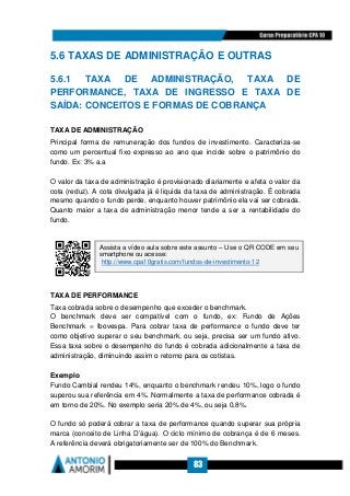 83
5.6 TAXAS DE ADMINISTRAÇÃO E OUTRAS
5.6.1 TAXA DE ADMINISTRAÇÃO, TAXA DE
PERFORMANCE, TAXA DE INGRESSO E TAXA DE
SAÍDA: CONCEITOS E FORMAS DE COBRANÇA
TAXA DE ADMINISTRAÇÃO
Principal forma de remuneração dos fundos de investimento. Caracteriza-se
como um percentual fixo expresso ao ano que incide sobre o patrimônio do
fundo. Ex: 3% a.a
O valor da taxa de administração é provisionado diariamente e afeta o valor da
cota (reduz). A cota divulgada já é liquida da taxa de administração. É cobrada
mesmo quando o fundo perde, enquanto houver patrimônio ela vai ser cobrada.
Quanto maior a taxa de administração menor tende a ser a rentabilidade do
fundo.
TAXA DE PERFORMANCE
Taxa cobrada sobre o desempenho que exceder o benchmark.
O benchmark deve ser compatível com o fundo, ex: Fundo de Ações
Benchmark = Ibovespa. Para cobrar taxa de performance o fundo deve ter
como objetivo superar o seu benchmark, ou seja, precisa ser um fundo ativo.
Essa taxa sobre o desempenho do fundo é cobrada adicionalmente a taxa de
administração, diminuindo assim o retorno para os cotistas.
Exemplo
Fundo Cambial rendeu 14%, enquanto o benchmark rendeu 10%, logo o fundo
superou sua referência em 4%. Normalmente a taxa de performance cobrada é
em torno de 20%. No exemplo seria 20% de 4%, ou seja 0,8%.
O fundo só poderá cobrar a taxa de performance quando superar sua própria
marca (conceito de Linha D’água). O ciclo mínimo de cobrança é de 6 meses.
A referência deverá obrigatoriamente ser de 100% do Benchmark.
Assista a vídeo aula sobre este assunto – Use o QR CODE em seu
smartphone ou acesse:
http://www.cpa10gratis.com/fundos-de-investimento-12
 