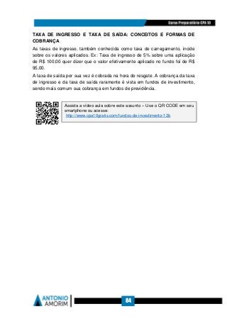 84
TAXA DE INGRESSO E TAXA DE SAÍDA: CONCEITOS E FORMAS DE
COBRANÇA
As taxas de ingresso, também conhecida como taxa de carregamento, incide
sobre os valores aplicados. Ex: Taxa de ingresso de 5% sobre uma aplicação
de R$ 100,00 quer dizer que o valor efetivamente aplicado no fundo foi de R$
95,00.
A taxa de saída por sua vez é cobrada na hora do resgate. A cobrança da taxa
de ingresso e da taxa de saída raramente é vista em fundos de investimento,
sendo mais comum sua cobrança em fundos de previdência.
Assista a vídeo aula sobre este assunto – Use o QR CODE em seu
smartphone ou acesse:
http://www.cpa10gratis.com/fundos-de-investimento-12b
 