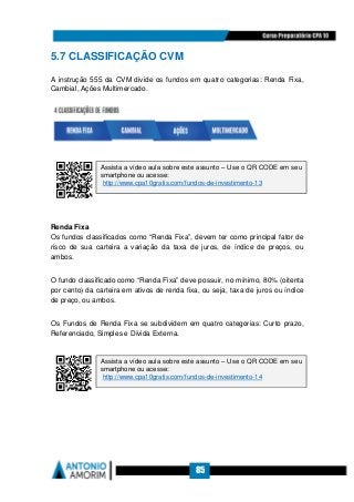 85
5.7 CLASSIFICAÇÃO CVM
A instrução 555 da CVM divide os fundos em quatro categorias: Renda Fixa,
Cambial, Ações Multimercado.
Renda Fixa
Os fundos classificados como “Renda Fixa”, devem ter como principal fator de
risco de sua carteira a variação da taxa de juros, de índice de preços, ou
ambos.
O fundo classificado como “Renda Fixa” deve possuir, no mínimo, 80% (oitenta
por cento) da carteira em ativos de renda fixa, ou seja, taxa de juros ou índice
de preço, ou ambos.
Os Fundos de Renda Fixa se subdividem em quatro categorias: Curto prazo,
Referenciado, Simples e Dívida Externa.
Assista a vídeo aula sobre este assunto – Use o QR CODE em seu
smartphone ou acesse:
http://www.cpa10gratis.com/fundos-de-investimento-13
Assista a vídeo aula sobre este assunto – Use o QR CODE em seu
smartphone ou acesse:
http://www.cpa10gratis.com/fundos-de-investimento-14
 