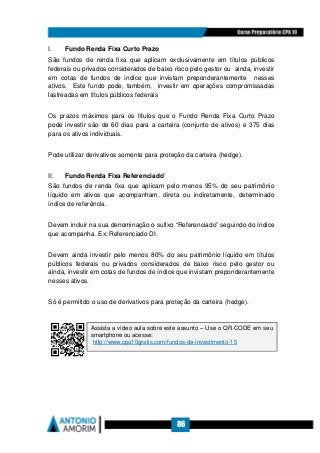 86
I. Fundo Renda Fixa Curto Prazo
São fundos de renda fixa que aplicam exclusivamente em títulos públicos
federais ou privados considerados de baixo risco pelo gestor ou ainda, investir
em cotas de fundos de índice que invistam preponderantemente nesses
ativos. Este fundo pode, também, investir em operações compromissadas
lastreadas em títulos públicos federais
Os prazos máximos para os títulos que o Fundo Renda Fixa Curto Prazo
pode investir são de 60 dias para a carteira (conjunto de ativos) e 375 dias
para os ativos individuais.
Pode utilizar derivativos somente para proteção da carteira (hedge).
II. Fundo Renda Fixa Referenciado'
São fundos de renda fixa que aplicam pelo menos 95% do seu patrimônio
líquido em ativos que acompanham, direta ou indiretamente, determinado
índice de referência.
Devem incluir na sua denominação o sufixo “Referenciado” seguindo do índice
que acompanha. Ex: Referenciado DI.
Devem ainda investir pelo menos 80% do seu patrimônio líquido em títulos
públicos federais ou privados considerados de baixo risco pelo gestor ou
ainda, investir em cotas de fundos de índice que invistam preponderantemente
nesses ativos.
Só é permitido o uso de derivativos para proteção da carteira (hedge).
Assista a vídeo aula sobre este assunto – Use o QR CODE em seu
smartphone ou acesse:
http://www.cpa10gratis.com/fundos-de-investimento-15
 