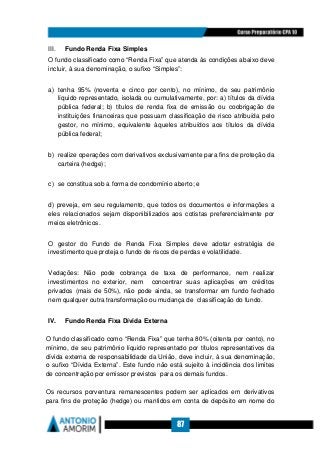 87
III. Fundo Renda Fixa Simples
O fundo classificado como “Renda Fixa” que atenda às condições abaixo deve
incluir, à sua denominação, o sufixo “Simples”:
a) tenha 95% (noventa e cinco por cento), no mínimo, de seu patrimônio
líquido representado, isolada ou cumulativamente, por: a) títulos da dívida
pública federal; b) títulos de renda fixa de emissão ou coobrigação de
instituições financeiras que possuam classificação de risco atribuída pelo
gestor, no mínimo, equivalente àqueles atribuídos aos títulos da dívida
pública federal;
b) realize operações com derivativos exclusivamente para fins de proteção da
carteira (hedge);
c) se constitua sob a forma de condomínio aberto; e
d) preveja, em seu regulamento, que todos os documentos e informações a
eles relacionados sejam disponibilizados aos cotistas preferencialmente por
meios eletrônicos.
O gestor do Fundo de Renda Fixa Simples deve adotar estratégia de
investimento que proteja o fundo de riscos de perdas e volatilidade.
Vedações: Não pode cobrança de taxa de performance, nem realizar
investimentos no exterior, nem concentrar suas aplicações em créditos
privados (mais de 50%), não pode ainda, se transformar em fundo fechado
nem qualquer outra transformação ou mudança de classificação do fundo.
IV. Fundo Renda Fixa Dívida Externa
O fundo classificado como “Renda Fixa” que tenha 80% (oitenta por cento), no
mínimo, de seu patrimônio líquido representado por títulos representativos da
dívida externa de responsabilidade da União, deve incluir, à sua denominação,
o sufixo “Dívida Externa”. Este fundo não está sujeito à incidência dos limites
de concentração por emissor previstos para os demais fundos.
Os recursos porventura remanescentes podem ser aplicados em derivativos
para fins de proteção (hedge) ou mantidos em conta de depósito em nome do
 