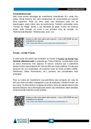 89
Fundo Multimercado
Este fundo possui estratégia de investimento diversificada (Ex: renda fixa,
ações, Dívida Externa, etc), sem compromisso de concentração em nenhum
ativo específico. Pode ser ativo, pode usar derivativos para fins de
alavancagem, pode cobrar taxa de performance. Também conhecidos como
“Fundos de Hedge” devido a sua liberdade de poder investir em diversos
ativos, pode carregar no nome a sua principal linha de atuação, ex:
“Multimercado Moedas”, “Multimercado Juros”, etc.
Fundos - Crédito Privado
A maior parte dos ativos que compõem os fundos os fundos de Renda fixa,
Cambial e Multimercado é composta por Títulos Públicos, considerados como
os ativos financeiros mais seguros. É comum, inclusive que o patrimônio
desses fundos seja composto em mais de 90% por títulos públicos. Fundos que
possuem em sua composição uma parcela maior de títulos privados (CDBs,
Debêntures, Notas Promissórias, etc.), portanto, são considerados mais
arriscados.
Para os fundos de investimento cujo patrimônio seja composto em mais de
50% por títulos privados é obrigatório o uso da expressão “Crédito Privado” em
seu nome. Os documentos e material de venda e termo de adesão desse fundo
deverão destacar essa informação para alertar aos investidores sobre elevados
riscos de perda inerentes a esse produto.
Assista a vídeo aula sobre este assunto – Use o QR CODE em seu
smartphone ou acesse:
http://www.cpa10gratis.com/fundos-de-investimento-17
Assista a vídeo aula sobre este assunto – Use o QR CODE em seu
smartphone ou acesse:
http://www.cpa10gratis.com/fundos-de-investimento-18
 