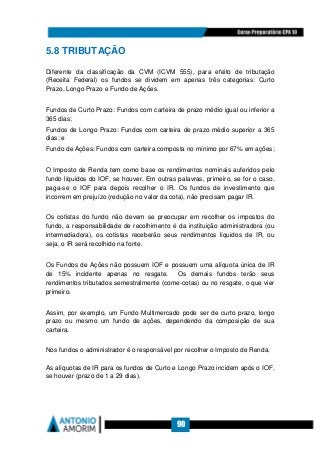 90
5.8 TRIBUTAÇÃO
Diferente da classificação da CVM (ICVM 555), para efeito de tributação
(Receita Federal) os fundos se dividem em apenas três categorias: Curto
Prazo, Longo Prazo e Fundo de Ações.
Fundos de Curto Prazo: Fundos com carteira de prazo médio igual ou inferior a
365 dias;
Fundos de Longo Prazo: Fundos com carteira de prazo médio superior a 365
dias; e
Fundo de Ações: Fundos com carteira composta no mínimo por 67% em ações;
O Imposto de Renda tem como base os rendimentos nominais auferidos pelo
fundo líquidos do IOF, se houver. Em outras palavras, primeiro, se for o caso,
paga-se o IOF para depois recolher o IR. Os fundos de investimento que
incorrem em prejuízo (redução no valor da cota), não precisam pagar IR.
Os cotistas do fundo não devem se preocupar em recolher os impostos do
fundo, a responsabilidade de recolhimento é da instituição administradora (ou
intermediadora), os cotistas receberão seus rendimentos líquidos de IR, ou
seja, o IR será recolhido na fonte.
Os Fundos de Ações não possuem IOF e possuem uma alíquota única de IR
de 15% incidente apenas no resgate. Os demais fundos terão seus
rendimentos tributados semestralmente (come-cotas) ou no resgate, o que vier
primeiro.
Assim, por exemplo, um Fundo Multimercado pode ser de curto prazo, longo
prazo ou mesmo um fundo de ações, dependendo da composição de sua
carteira.
Nos fundos o administrador é o responsável por recolher o Imposto de Renda.
As alíquotas de IR para os fundos de Curto e Longo Prazo incidem após o IOF,
se houver (prazo de 1 a 29 dias).
 