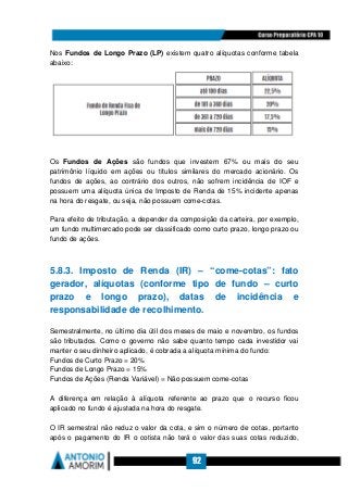 92
Nos Fundos de Longo Prazo (LP) existem quatro alíquotas conforme tabela
abaixo:
Os Fundos de Ações são fundos que investem 67% ou mais do seu
patrimônio líquido em ações ou títulos similares do mercado acionário. Os
fundos de ações, ao contrário dos outros, não sofrem incidência de IOF e
possuem uma alíquota única de Imposto de Renda de 15% incidente apenas
na hora do resgate, ou seja, não possuem come-cotas.
Para efeito de tributação, a depender da composição da carteira, por exemplo,
um fundo multimercado pode ser classificado como curto prazo, longo prazo ou
fundo de ações.
5.8.3. Imposto de Renda (IR) – “come-cotas”: fato
gerador, alíquotas (conforme tipo de fundo – curto
prazo e longo prazo), datas de incidência e
responsabilidade de recolhimento.
Semestralmente, no último dia útil dos meses de maio e novembro, os fundos
são tributados. Como o governo não sabe quanto tempo cada investidor vai
manter o seu dinheiro aplicado, é cobrada a alíquota mínima do fundo:
Fundos de Curto Prazo = 20%
Fundos de Longo Prazo = 15%
Fundos de Ações (Renda Variável) = Não possuem come-cotas
A diferença em relação à alíquota referente ao prazo que o recurso ficou
aplicado no fundo é ajustada na hora do resgate.
O IR semestral não reduz o valor da cota, e sim o número de cotas, portanto
após o pagamento do IR o cotista não terá o valor das suas cotas reduzido,
 