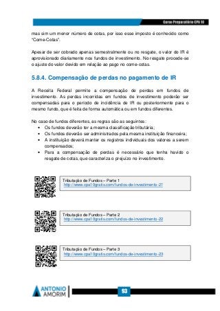 93
mas sim um menor número de cotas, por isso esse imposto é conhecido como
“Come-Cotas”.
Apesar de ser cobrado apenas semestralmente ou no resgate, o valor do IR é
aprovisionado diariamente nos fundos de investimento. No resgate procede-se
o ajuste do valor devido em relação ao pago no come-cotas.
5.8.4. Compensação de perdas no pagamento de IR
A Receita Federal permite a compensação de perdas em fundos de
investimento. As perdas incorridas em fundos de investimento poderão ser
compensadas para o período de incidência de IR ou posteriormente para o
mesmo fundo, que é feita de forma automática ou em fundos diferentes.
No caso de fundos diferentes, as regras são as seguintes:
• Os fundos deverão ter a mesma classificação tributária;
• Os fundos deverão ser administrados pela mesma instituição financeira;
• A instituição deverá manter os registros individuais dos valores a serem
compensados;
• Para a compensação de perdas é necessário que tenha havido o
resgate de cotas, que caracteriza o prejuízo no investimento.
Tributação de Fundos – Parte 1
http://www.cpa10gratis.com/fundos-de-investimento-21
Tributação de Fundos – Parte 2
http://www.cpa10gratis.com/fundos-de-investimento-22
Tributação de Fundos – Parte 3
http://www.cpa10gratis.com/fundos-de-investimento-23
 