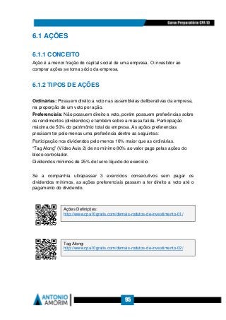 95
6.1 AÇÕES
6.1.1 CONCEITO
Ação é a menor fração do capital social de uma empresa. O investidor ao
comprar ações se torna sócio da empresa.
6.1.2 TIPOS DE AÇÕES
Ordinárias: Possuem direito a voto nas assembleias deliberativas da empresa,
na proporção de um voto por ação.
Preferenciais: Não possuem direito a voto, porém possuem preferências sobre
os rendimentos (dividendos) e também sobre a massa falida. Participação
máxima de 50% do patrimônio total da empresa. As ações preferencias
precisam ter pelo menos uma preferência dentre as seguintes:
Participação nos dividendos pelo menos 10% maior que as ordinárias.
“Tag Along” (Vídeo Aula 2) de no mínimo 80% ao valor pago pelas ações do
bloco controlador.
Dividendos mínimos de 25% do lucro líquido do exercício
Se a companhia ultrapassar 3 exercícios consecutivos sem pagar os
dividendos mínimos, as ações preferenciais passam a ter direito a voto até o
pagamento do dividendo.
Ações Definições:
http://www.cpa10gratis.com/demais-rodutos-de-investimento-01/
Tag Along:
http://www.cpa10gratis.com/demais-rodutos-de-investimento-02/
 