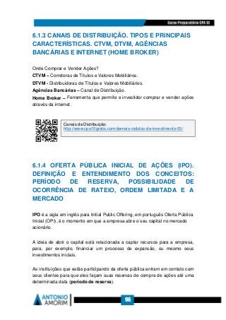 96
6.1.3 CANAIS DE DISTRIBUIÇÃO. TIPOS E PRINCIPAIS
CARACTERÍSTICAS. CTVM, DTVM, AGÊNCIAS
BANCÁRIAS E INTERNET (HOME BROKER)
Onde Comprar e Vender Ações?
CTVM – Corretoras de Títulos e Valores Mobiliários.
DTVM - Distribuidoras de Títulos e Valores Mobiliários.
Agências Bancárias – Canal de Distribuição.
Home Broker – Ferramenta que permite o investidor comprar e vender ações
através da internet.
6.1.4 OFERTA PÚBLICA INICIAL DE AÇÕES (IPO).
DEFINIÇÃO E ENTENDIMENTO DOS CONCEITOS:
PERÍODO DE RESERVA, POSSIBILIDADE DE
OCORRÊNCIA DE RATEIO, ORDEM LIMITADA E A
MERCADO
IPO é a sigla em inglês para Initial Public Offering, em português Oferta Pública
Inicial (OPI), é o momento em que a empresa abre o seu capital no mercado
acionário.
A ideia de abrir o capital está relacionada a captar recursos para a empresa,
para, por exemplo, financiar um processo de expansão, ou mesmo seus
investimentos iniciais.
As instituições que estão participando da oferta pública entram em contato com
seus clientes para que eles façam suas reservas de compra de ações até uma
determinada data (período de reserva).
Canais de Distribuição:
http://www.cpa10gratis.com/demais-rodutos-de-investimento-03/
 