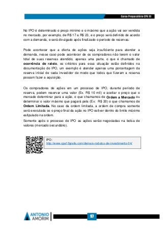 97
No IPO é determinado o preço mínimo e o máximo que a ação vai ser vendida
no mercado, por exemplo, de R$ 17 a R$ 23, e o preço será definido de acordo
com a demanda, e será divulgado após finalizado o período de reservas.
Pode acontecer que a oferta de ações seja insuficiente para atender a
demanda, nesse caso pode acontecer de os compradores não terem o valor
total de suas reservas atendido, apenas uma parte, o que é chamado de
ocorrência de rateio, os critérios para essa situação estão definidos na
documentação do IPO, um exemplo é atender apenas uma porcentagem da
reserva inicial de cada investidor de modo que todos que fizeram a reserva
possam fazer a aquisição.
Os compradores de ações em um processo de IPO, durante período de
reserva, podem reservar uma valor (Ex. R$ 10 mil) e aceitar o preço que o
mercado determinar para a ação, o que chamamos de Ordem a Mercado ou
determinar o valor máximo que pagará pela (Ex: R$ 20) o que chamamos de
Ordem Limitada. No caso da ordem limitada, a ordem de compra somente
será executada se o preço final da ação no IPO estiver dentro do limite máximo
estipulado na ordem.
Somente após o processo de IPO as ações serão negociadas na bolsa de
valores (mercado secundário).
IPO:
http://www.cpa10gratis.com/demais-rodutos-de-investimento-04/
 