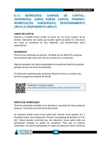 98
6.1.5 DEFINIÇÕES: GANHOS DE CAPITAL;
DIVIDENDOS; JUROS SOBRE CAPITAL PRÓPRIO;
BONIFICAÇÃO; SUBSCRIÇÃO; DESDOBRAMENTO
(SPLIT) E GRUPAMENTO (INPLIT)
GANHO DE CAPITAL
Quando o investidor busca vender os ativos por um preço superior ao de
compra. Operações com ações que buscam ganho de capital no curto prazo
tais como as operações do tipo “daytrade”, são caracterizadas como
especulativas.
DIVIDENDOS
Parte do lucro destinada ao acionista. No Brasil, por lei (6404/76) a empresa
tem que dividir pelo menos 25% do lucro líquido com os acionistas.
Algumas empresas com baixa necessidade de investimento destinam grandes
parcelas do lucro em forma de dividendos.
Os dividendos recebidos pelos acionistas (Pessoas Físicas e Jurídicas) são
isentos de pagamento Imposto de Renda.
DIREITO DE SUBSCRIÇÃO
Direito de prioridade concedido ao já acionista na aquisição de novas ações da
empresa. Conhecido como Direito de Subscrição.
As empresas podem lançar novas ações para financiar novos projetos. Ex: a
Petrobrás lançou novas ações para financiar a prospecção de petróleo no “Pré-
Sal”. Nessa situação, acionistas que não adquirirem novas ações terão sua
participação reduzida no capital da companhia. Para que os mesmos
mantenham sua fatia de participação no capital da empresa é dado o direito de
Dividendos e Ganho de Capital:
http://www.cpa10gratis.com/demais-rodutos-de-investimento-05/
 