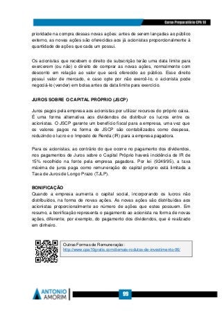 99
prioridade na compra dessas novas ações: antes de serem lançadas ao público
externo, as novas ações são oferecidas aos já acionistas proporcionalmente à
quantidade de ações que cada um possui.
Os acionistas que recebem o direito de subscrição terão uma data limite para
exercerem (ou não) o direito de comprar as novas ações, normalmente com
desconto em relação ao valor que será oferecido ao público. Esse direito
possui valor de mercado, e caso opte por não exercê-lo, o acionista pode
negociá-lo (vender) em bolsa antes da data limite para exercício.
JUROS SOBRE O CAPITAL PRÓPRIO (JSCP)
Juros pagos pela empresa aos acionistas por utilizar recursos do próprio caixa.
É uma forma alternativa aos dividendos de distribuir os lucros entre os
acionistas. O JSCP garante um benefício fiscal para a empresa, uma vez que
os valores pagos na forma de JSCP são contabilizados como despesa,
reduzindo o lucro e o Imposto de Renda (IR) para a empresa pagadora.
Para os acionistas, ao contrário do que ocorre no pagamento dos dividendos,
nos pagamentos de Juros sobre o Capital Próprio haverá incidência de IR de
15% recolhido na fonte pela empresa pagadora. Por lei (9249/95), a taxa
máxima de juros paga como remuneração do capital próprio está limitada a
Taxa de Juros de Longo Prazo (TJLP).
BONIFICAÇÃO
Quando a empresa aumenta o capital social, incorporando os lucros não
distribuídos, na forma de novas ações. As novas ações são distribuídas aos
acionistas proporcionalmente ao número de ações que estes possuem. Em
resumo, a bonificação representa o pagamento ao acionista na forma de novas
ações, diferente, por exemplo, do pagamento dos dividendos, que é realizado
em dinheiro.
Outras Formas de Remuneração:
http://www.cpa10gratis.com/demais-rodutos-de-investimento-06/
 