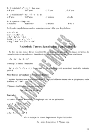 11
2 - O polinômio 7 x 4
- 3x2
+ 1 é do grau:
a) 4º grau b) 7º grau c) 5º grau d) 6º grau
3 - O polinômio 0x4
+ 5x3
– 4x2
+ x – 1 é do:
a) 4º grau b) 3º grau c) trinômio d) n.d.a
4 – A expressão – 10xy é um:
a) monômio b) binômio c) trinômio d) n.d.a
3 - Organize os polinômios usando a ordem decrescente e dê o grau do polinômio.
a) 7 + x 3
+ 4x
b) x 2
- 6 + 3/5x 6
- 2x
c) 5x 2
+ 4x 3
- 8x 4
+ 0,1
d) - 9x 3
y + 3x y + x 2
y 2
+ 2x 4
e) 5x y 8
- 3a x 5
+ 4a x 3
- 12a + 5x 6
Reduzindo Termos Semelhantes a um Polinômio
Se dois ou mais termos de um polinômio têm variáveis iguais com potências iguais, os termos são
chamados de termos semelhantes. Considere o polinômio seguinte contendo termos semelhantes.
- 7x + 4x 2
+ 4x + 1 - 3x 2
Identifique os termos semelhantes
4x 2
e - 3x 2
; - 7x e 4x ( Como você vê, são semelhantes pois as variáveis iguais têm potências
iguais )
Procedimento para reduzir os termos semelhantes:
(1º) passo: Agrupamos os termos semelhantes. É claro que iniciamos sempre com os que possuem maior
expoente: 4x 2
- 3x 2
- 7x + 4x + 1
(2º) passo: simplificamos os termos semelhantes:
1x2
- 3x + 1  x2
- 3x + 1
Exercícios:
1 - Reduza os termos semelhantes e simplifique cada um dos polinômios.
a) x 2
- 3 + x - 3x 2
+ 2x 4
b) 4x 2
y 2
- 1 - 3x 2
y 2
- 8
c) 5x + 7 - 4 + 2x - 6x + 3
Não se esqueça : Se + antes do parênteses  prevalece o sinal
Se – antes do parênteses  Altera o sinal
 