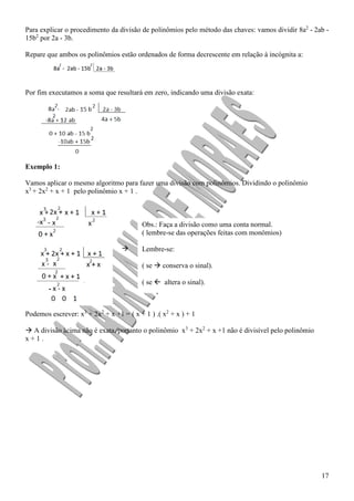 17
Para explicar o procedimento da divisão de polinômios pelo método das chaves: vamos dividir 8a2
- 2ab -
15b2
por 2a - 3b.
Repare que ambos os polinômios estão ordenados de forma decrescente em relação à incógnita a:
Por fim executamos a soma que resultará em zero, indicando uma divisão exata:
Exemplo 1:
Vamos aplicar o mesmo algoritmo para fazer uma divisão com polinômios. Dividindo o polinômio
x3
+ 2x2
+ x + 1 pelo polinômio x + 1 .

Podemos escrever: x3
+ 2x2
+ x +1 = ( x + 1 ) .( x2
+ x ) + 1
 A divisão acima não é exata, portanto o polinômio x3
+ 2x2
+ x +1 não é divisível pelo polinômio
x + 1 .
Obs.: Faça a divisão como uma conta normal.
( lembre-se das operações feitas com monômios)
Lembre-se:
( se  conserva o sinal).
( se  altera o sinal).
 