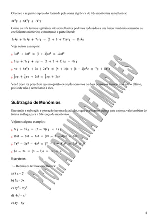 4
Observe a seguinte expressão formada pela soma algébrica de três monômios semelhantes:
Como os três termos algébricos são semelhantes podemos reduzi-los a um único monômio somando os
coeficientes numéricos e mantendo a parte literal:
Veja outros exemplos:
Você deve ter percebido que no quarto exemplo somamos os dois primeiros termos, mas não o último,
pois este não é semelhante a eles.
Subtração de Monômios
Em sendo a subtração a operação inversa da adição, o que explicamos acima para a soma, vale também de
forma análoga para a diferença de monômios.
Vejamos alguns exemplos:
Exercícios:
1 – Reduza os termos semelhantes:
a) 8 a + 2ª
b) 7x – 5x
c) 2y2
– 9 y2
d) 4x2
– x2
e) 4y – 6y
 