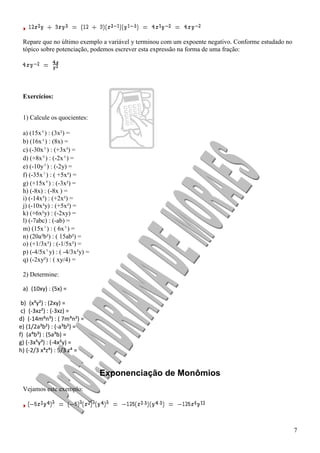 7
Repare que no último exemplo a variável y terminou com um expoente negativo. Conforme estudado no
tópico sobre potenciação, podemos escrever esta expressão na forma de uma fração:
Exercícios:
1) Calcule os quocientes:
a) (15x⁶) : (3x²) =
b) (16x⁴) : (8x) =
c) (-30x⁵) : (+3x³) =
d) (+8x⁶) : (-2x⁴) =
e) (-10y⁵) : (-2y) =
f) (-35x⁷) : ( +5x³) =
g) (+15x⁸) : (-3x²) =
h) (-8x) : (-8x ) =
i) (-14x³) : (+2x²) =
j) (-10x³y) : (+5x²) =
k) (+6x²y) : (-2xy) =
l) (-7abc) : (-ab) =
m) (15x⁷) : ( 6x⁵) =
n) (20a³b²) : ( 15ab²) =
o) (+1/3x³) : (-1/5x²) =
p) (-4/5x⁵y) : ( -4/3x³y) =
q) (-2xy²) : ( xy/4) =
2) Determine:
a) (10xy) : (5x) =
b) (x³y²) : (2xy) =
c) (-3xz²) : (-3xz) =
d) (-14m⁶n³) : ( 7m⁴n²) =
e) (1/2a³b²) : (-a³b²) =
f) (a⁴b³) : (5a³b) =
g) (-3x⁵y³) : (-4x²y) =
h) (-2/3 x⁴z⁴) : 5/3 z⁴ =
Exponenciação de Monômios
Vejamos este exemplo:
 