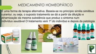 MEDICAMENTO HOMEOPÁTICO
É uma forma de terapia alternativa. Baseia-se no princípio similia similibus
curantur, ou seja, o suposto tratamento se dá a partir da diluição e
dinamização da mesma substância que produz o sintoma num
indivíduo saudável. O tratamento vem 1º do indivíduo e depois da patologia.
 