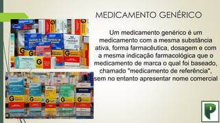 MEDICAMENTO GENÉRICO
Um medicamento genérico é um
medicamento com a mesma substância
ativa, forma farmacêutica, dosagem e com
a mesma indicação farmacológica que o
medicamento de marca o qual foi baseado,
chamado "medicamento de referência",
sem no entanto apresentar nome comercial
 