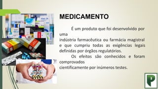 MEDICAMENTO
É um produto que foi desenvolvido por
uma
indústria farmacêutica ou farmácia magistral
e que cumpriu todas as exigências legais
e foram
definidas por órgãos regulatórios.
Os efeitos são conhecidos
comprovados
cientificamente por inúmeros testes.
 