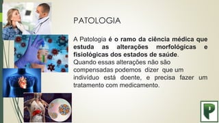 PATOLOGIA
A Patologia é o ramo da ciência médica que
estuda as alterações morfológicas e
fisiológicas dos estados de saúde.
Quando essas alterações não são
compensadas podemos dizer que um
indivíduo está doente, e precisa fazer um
tratamento com medicamento.
 
