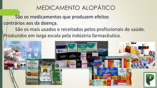 MEDICAMENTO ALOPÁTICO
São os medicamentos que produzem efeitos
contrários aos da doença.
São os mais usados e receitados pelos profissionais de saúde.
Produzidos em larga escala pela indústria farmacêutica.
 