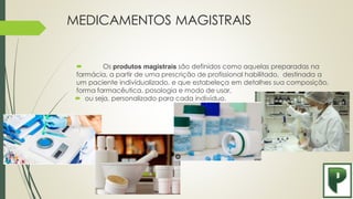 MEDICAMENTOS MAGISTRAIS
 Os produtos magistrais são definidos como aquelas preparadas na
farmácia, a partir de uma prescrição de profissional habilitado, destinada a
um paciente individualizado, e que estabeleça em detalhes sua composição,
forma farmacêutica, posologia e modo de usar,
 ou seja, personalizado para cada indivíduo.
 
