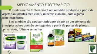MEDICAMENTO FITOTERÁPICO
O medicamento fitoterápico é um remédio produzido a partir de
vegetais ou plantas medicinais, minerais e animal, com alguma
ação terapêutica.
Eles também são caracterizados por dispor de um conjunto de
princípios ativos que são conseguidos a partir de partes de plantas,
como raízes, folhas e sementes.
 