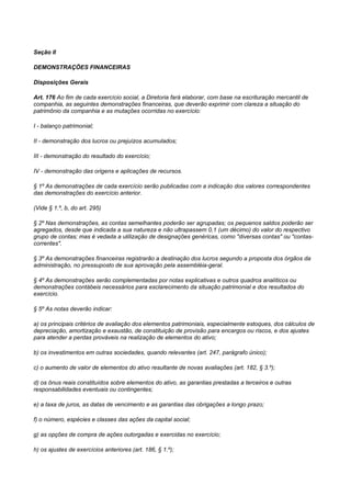 Seção II

DEMONSTRAÇÕES FINANCEIRAS

Disposições Gerais

Art. 176 Ao fim de cada exercício social, a Diretoria fará elaborar, com base na escrituração mercantil de
companhia, as seguintes demonstrações financeiras, que deverão exprimir com clareza a situação do
patrimônio da companhia e as mutações ocorridas no exercício:

I - balanço patrimonial;

II - demonstração dos lucros ou prejuízos acumulados;

III - demonstração do resultado do exercício;

IV - demonstração das origens e aplicações de recursos.

§ 1º As demonstrações de cada exercício serão publicadas com a indicação dos valores correspondentes
das demonstrações do exercício anterior.

(Vide § 1.º, b, do art. 295)

§ 2º Nas demonstrações, as contas semelhantes poderão ser agrupadas; os pequenos saldos poderão ser
agregados, desde que indicada a sua natureza e não ultrapassem 0,1 (um décimo) do valor do respectivo
grupo de contas; mas é vedada a utilização de designações genéricas, como "diversas contas" ou "contas-
correntes".

§ 3º As demonstrações financeiras registrarão a destinação dos lucros segundo a proposta dos órgãos da
administração, no pressuposto de sua aprovação pela assembléia-geral.

§ 4º As demonstrações serão complementadas por notas explicativas e outros quadros analíticos ou
demonstrações contábeis necessários para esclarecimento da situação patrimonial e dos resultados do
exercício.

§ 5º As notas deverão indicar:

a) os principais critérios de avaliação dos elementos patrimoniais, especialmente estoques, dos cálculos de
depreciação, amortização e exaustão, de constituição de provisão para encargos ou riscos, e dos ajustes
para atender a perdas prováveis na realização de elementos do ativo;

b) os investimentos em outras sociedades, quando relevantes (art. 247, parágrafo único);

c) o aumento de valor de elementos do ativo resultante de novas avaliações (art. 182, § 3.º);

d) os ônus reais constituídos sobre elementos do ativo, as garantias prestadas a terceiros e outras
responsabilidades eventuais ou contingentes;

e) a taxa de juros, as datas de vencimento e as garantias das obrigações a longo prazo;

f) o número, espécies e classes das ações da capital social;

g) as opções de compra de ações outorgadas e exercidas no exercício;

h) os ajustes de exercícios anteriores (art. 186, § 1.º);
 