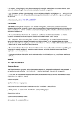 i) os eventos subseqüentes à data de encerramento do exercício que tenham, ou possam vir a ter, efeito
relevante sobre a situação financeira e os resultados futuros da companhia.

§ 6º A companhia fechada, com patrimônio líquido, na data do balanço, não superior a R$ 1.000.000,00 (um
milhão de reais), não será obrigada à elaboração e publicação da demonstração das origens e aplicações
de recursos.

( Redação dada pela Lei nº 9.457, de 05.05.97 )

Escrituração

Art. 177 A escrituração da companhia será mantido em registros permanentes, com obediência aos
preceitos da legislação comercial e desta lei e aos princípios de contabilidade geralmente aceitos, devendo
observar métodos ou critérios contábeis uniformes no tempo e registrar mutações patrimoniais segundo o
regime de competência.

§ 1º As demonstrações financeiras do exercício em que houver modificação de métodos ou critérios
contábeis, de efeitos relevantes, deverão indicá-la em nota e ressaltar esses efeitos.

§ 2º A companhia observará em registros auxiliares, sem modificação da escrituração mercantil e das
demonstrações reguladas neste lei, as disposições da lei tributária, ou de legislação especial sobre a
atividade que constitui seu objeto, que prescrevam métodos ou critérios contábeis diferentes ou determinem
a elaboração de outras demonstrações financeiras.

§ 3º As demonstrações financeiras das companhias abertas observarão, ainda, as normas expedidas pela
Comissão de Valores Mobiliários, a serem obrigatoriamente auditadas por auditores independentes
registrados na mesma comissão.

§ 4º As demonstrações financeiras serão assinadas pelos administradores e por contabilistas legalmente
habilitados.

Seção III

BALANÇO PATRIMONIAL

Grupo de Contas

Art. 178 No balanço, as contas serão classificadas segundo os elementos do patrimônio que registrem, e
agrupadas de modo a facilitar o conhecimento e a análise da situação financeira da companhia.

§ 1º No ativo, as contas serão dispostas em ordem decrescente de grau de liquidez dos elementos nelas
registrados, nos seguintes grupos:

a) ativo circulante;

b) ativo realizável a longo prazo;

c) ativo permanente, dividido em investimentos, ativo imobilizado e ativo diferido.

§ 2º No passivo, as contas serão classificadas nos seguintes grupos:

a) passivo circulante;

b) passivo exigível a longo prazo;

c) resultados de exercícios futuros;
 