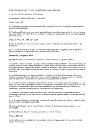 b) o produto da alienação de partes beneficiárias e bônus de subscrição;

c) o prêmio recebido na emissão de debêntures;

d) as doações e as subvenções para investimento.

(Vide § 5ºdo art. 17)

§ 2º Será ainda registrado como reserva de capital o resultado da correção monetária do capital realizado,
enquanto não capitalizado.

§ 3º Serão classificadas como reservas de reavaliação as contrapartidas de aumentos de valor atribuídos a
elementos do ativo em virtude de novas avaliações com base em laudo nos termos do art. 8, aprovado pela
assembléia-geral.

(Vide arts. 176, § 5.º, c, 187, § 2.º, e 297)

§ 4º Serão classificadas como reservas de lucros as contas constituídas pela apropriação de lucros da
companhia.

§ 5º As ações em tesouraria deverão ser destacadas no balanço como dedução da conta do patrimônio
líquido que registrar a origem dos recursos aplicados na sua aquisição.

Critérios de Avaliação do Ativo

Art. 183 No balanço, os elementos do ativo serão avaliados segundo os seguintes critérios:

I - os direitos e títulos de crédito, e quaisquer valores mobiliários não classificados como investimentos, pelo
custo de aquisição ou pelo valor do mercado, se este for menor; serão excluídos os já prescritos e feitas as
provisões adequadas para ajustá-lo ao valor provável de realização, e será admitido o aumento do custo de
aquisição, até o limite do valor do mercado, para registro de correção monetária, variação cambial ou juros
acrescidos;

II - os direitos que tiverem por objeto mercadorias e produtos do comércio da companhia, assim como
matérias-primas, produtos em fabricação e bens em almoxarifado, pelo custo de aquisição ou produção,
deduzido de provisão para ajustá-lo ao valor de mercado, quando este for inferior;

III - os investimentos em participação no capital social de outras sociedades, ressalvado o disposto nos arts.
248 a 250, pelo custo de aquisição, deduzido de provisão para perdas prováveis na realização do seu valor,
quando essa perda estiver comprovada como permanente, e que não será modificado em razão do
recebimento, sem custo para a companhia, de ações ou quotas bonificadas;

IV - os demais investimentos, pelo custo de aquisição, deduzido de provisão para atender às perdas
prováveis na realização do seu valor, ou para redução do custo de aquisição ao valor de mercado, quando
este for inferior;

V - os direitos classificados no imobilizado, pelo custo de aquisição, deduzido do saldo da respectiva conta
de depreciação, amortização ou exaustão;

VI - o ativo diferido, pelo valor do capital aplicado, deduzido do saldo das contas que registrem a sua
amortização.

§ 1º Para efeitos do disposto neste artigo, considera-se valor de mercado:

(Vide art. 256, II, b)

a) das matérias-primas e dos bens em almoxarifado, o preço pelo qual possam ser repostos, mediante
compra no mercado;
 