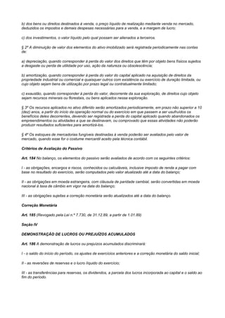 b) dos bens ou direitos destinados à venda, o preço líquido de realização mediante venda no mercado,
deduzidos os impostos e demais despesas necessárias para a venda, e a margem de lucro;

c) dos investimentos, o valor líquido pelo qual possam ser alienados a terceiros.

§ 2º A diminuição de valor dos elementos do ativo imobilizado será registrada periodicamente nas contas
de:

a) depreciação, quando corresponder à perda do valor dos direitos que têm por objeto bens físicos sujeitos
a desgaste ou perda de utilidade por uso, ação da natureza ou obsolescência;

b) amortização, quando corresponder à perda do valor do capital aplicado na aquisição de direitos da
propriedade industrial ou comercial e quaisquer outros com existência ou exercício de duração limitada, ou
cujo objeto sejam bens de utilização por prazo legal ou contratualmente limitado;

c) exaustão, quando corresponder à perda do valor, decorrente da sua exploração, de direitos cujo objeto
sejam recursos minerais ou florestais, ou bens aplicados nessa exploração.

§ 3º Os recursos aplicados no ativo diferido serão amortizados periodicamente, em prazo não superior a 10
(dez) anos, a partir do início da operação normal ou do exercício em que passem a ser usufruídos os
benefícios deles decorrentes, devendo ser registrada a perda do capital aplicado quando abandonados os
empreendimentos ou atividades a que se destinavam, ou comprovado que essas atividades não poderão
produzir resultados suficientes para amortizá-los.

§ 4º Os estoques de mercadorias fungíveis destinadas à venda poderão ser avaliados pelo valor de
mercado, quando esse for o costume mercantil aceito pela técnica contábil.

Critérios de Avaliação do Passivo

Art. 184 No balanço, os elementos do passivo serão avaliados de acordo com os seguintes critérios:

I - as obrigações, encargos e riscos, conhecidos ou calculáveis, inclusive imposto de renda a pagar com
base no resultado do exercício, serão computados pelo valor atualizado até a data do balanço;

II - as obrigações em moeda estrangeira, com cláusula de paridade cambial, serão convertidas em moeda
nacional à taxa de câmbio em vigor na data do balanço;

III - as obrigações sujeitas a correção monetária serão atualizados até a data do balanço.

Correção Monetária

Art. 185 (Revogado pela Lei n.º 7.730, de 31.12.89, a partir de 1.01.89)

Seção IV

DEMONSTRAÇÃO DE LUCROS OU PREJUÍZOS ACUMULADOS

Art. 186 A demonstração de lucros ou prejuízos acumulados discriminará:

I - o saldo do início do período, os ajustes de exercícios anteriores e a correção monetária do saldo inicial;

II - as reversões de reservas e o lucro Iíquido do exercício;

III - as transferências para reservas, os dividendos, a parcela dos lucros incorporada ao capital e o saldo ao
fim do período.
 