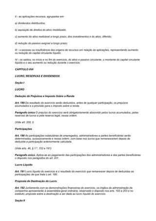 II - as aplicações recursos, agrupadas em:

a) dividendos distribuídos;

b) aquisição de direitos do ativo imobilizado;

c) aumento do ativo realizável a longo prazo, dos investimentos e do ativo, diferido;

d) redução do passivo exigível a longo prazo;

III - o excesso ou insuficiência das origens de recursos em relação às aplicações, representando aumento
ou redução do capital circulante Iíquido;

IV - os saldos, no início e no fim do exercício, do ativo e passivo circulante, o montante do capital circulante
líquido e o seu aumento ou redução durante o exercício.

CAPÍTULO XVI

LUCRO, RESERVAS E DIVIDENDOS

Seção I

LUCRO

Dedução de Prejuízos e Imposto Sobre a Renda

Art. 189 Do resultado do exercício serão deduzidos, antes de qualquer participação, os prejuízos
acumulados e a provisão para o imposto sobre a renda.

Parágrafo único O prejuízo do exercício será obrigatoriamente absorvido pelos lucros acumulados, peIas
reservas de lucros e pela reserva legal, nessa ordem.

(Vide art. 200, I)

Participações

Art. 190 As participações estatutárias de empregados, administradores e partes beneficiárias serão
determinadas, sucessivamente e nessa ordem, com base nos lucros que remanescerem depois de
deduzida a participação anteriormente calculada.

(Vide arts. 46, § 1.º, 152 e 191)

Parágrafo único. Aplica-se ao pagamento das participações dos administradores e das partes beneficiárias
o disposto nos parágrafos do art. 201.

Lucro Líquido

Art. 191 Lucro líquido do exercício é o resultado do exercício que remanescer depois de deduzidas as
participações de que trata o art. 190.

Proposta de Destinação do Lucro

Art. 192 Juntamente com as demonstrações financeiras do exercício, os órgãos da administração da
companhia apresentarão à assembléia-geral ordinária, observado o disposto nos arts. 193 a 203 e no
estatuto, proposta sobre a destinação a ser dada ao lucro Iíquido do exercício.

Seção II
 