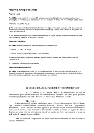 RESERVA E RETENÇÃO DE LUCROS

Reserva Legal

Art. 193 Do lucro líquido do exercício, 5% (cinco por cento) serão aplicados, antes de qualquer outra
destinação, na constituição da reserva legal, que não excederá de 20% (vinte por cento) do capital social.

(Vide arts. 192, 197 e 202, I)

§ 1º A companhia poderá deixar de constituir a reserva legal no exercício em que o saldo dessa reserva,
acrescido do montante das reservas de capital de que trata o § 1ºdo art. 182, exceder de 30% (trinta por
cento) do capital social.

§ 2º A reserva legal tem por fim assegurar a integridade do capital social e somente poderá ser utilizada
para compensar prejuízos ou aumentar o capital.

Reservas Estatutárias

Art. 194 O estatuto poderá criar reservas desde que, para cada uma:

(Vide arts. 193, 197, 198 e 203)

I - indique, de modo preciso e completo, a sua finalidade;

II - fixe os critérios para determinar a parcela anual dos lucros líquidos que serão destinados à sua
constituição; e

III - estabeleça o limite máximo da reserva.

Reservas para Contingências

Art. 195 A assembléia-geral poderá, por proposta dos órgãos da administração, destinar parte do lucro
Iíquido à formação de reserva com a finalidade de compensar, em exercício futuro, a diminuição do lucro
decorrente de perda julgado provável, cujo valor possa ser estimado.




                         2.2 CONTAS DO ATIVO, PASSIVO E PATRIMÔNIO LÍQUIDO

                    A Lei 6404/76 e as Normas Básicas de Contabilidade servem de
embasamento para correta publicação dos demonstrativos contábeis. De forma geral, podemos
resumir os grupamentos em contas do Ativo, do Passivo e do Patrimônio Líquido.

                      2.2.1 - Ativo
        O Ativo compreende os bens, os direitos e valores disponíveis da entidade; Caixa e Bancos
(que constituem disponibilidades financeiras imediatas), Imóveis, Veículos, Equipamentos,
Mercadorias, Títulos a Receber e Clientes (quantias que terceiros devem à entidade em virtude de
transações de crédito, como empréstimos de dinheiro ou vendas a prazo), são alguns dos bens e
direitos que uma empresa normalmente possui. As contas do Ativo representam os usos ou
aplicações de recursos de uma entidade.

      Todos os elementos componentes do Ativo acham-se discriminados no lado esquerdo do
Balanço Patrimonial.
 