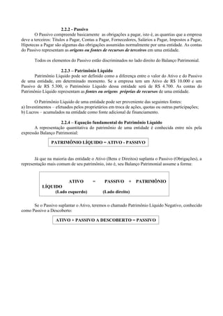 2.2.2 - Passivo
       O Passivo compreende basicamente as obrigações a pagar, isto é, as quantias que a empresa
deve a terceiros: Títulos a Pagar, Contas a Pagar, Fornecedores, Salários a Pagar, Impostos a Pagar,
Hipotecas a Pagar são algumas das obrigações assumidas normalmente por uma entidade. As contas
do Passivo representam as origens ou fontes de recursos de terceiros em uma entidade.

       Todos os elementos do Passivo estão discriminados no lado direito do Balanço Patrimonial.

                     2.2.3 – Patrimônio Líquido
       Patrimônio Líquido pode ser definido como a diferença entre o valor do Ativo e do Passivo
de uma entidade, em determinado momento. Se a empresa tem um Ativo de R$ 10.000 e um
Passivo de R$ 5.300, o Patrimônio Líquido dessa entidade será de R$ 4.700. As contas do
Patrimônio Líquido representam as fontes ou origens próprias de recursos de uma entidade.

       O Patrimônio Líquido de uma entidade pode ser proveniente das seguintes fontes:
a) Investimentos – efetuados pelos proprietários em troca de ações, quotas ou outras participações;
b) Lucros – acumulados na entidade como fonte adicional de financiamento.

                    2.2.4 – Equação fundamental do Patrimônio Líquido
       A representação quantitativa do patrimônio de uma entidade é conhecida entre nós pela
expressão Balanço Patrimonial:

                PATRIMÔNIO LÍQUIDO = ATIVO - PASSIVO


       Já que na maioria das entidade o Ativo (Bens e Direitos) suplanta o Passivo (Obrigações), a
representação mais comum de seu patrimônio, isto é, seu Balanço Patrimonial assume a forma:


                          ATIVO        =      PASSIVO      +   PATRIMÔNIO
           LÍQUIDO
                (Lado esquerdo)              (Lado direito)


      Se o Passivo suplantar o Ativo, teremos o chamado Patrimônio Líquido Negativo, conhecido
como Passivo a Descoberto:

                   ATIVO + PASSIVO A DESCOBERTO = PASSIVO
 