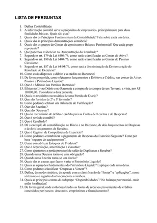 LISTA DE PERGUNTAS
 1. Defina Contabilidade
 2. A informação contábil serve a propósitos de empresários, principalmente para duas
     finalidades básicas. Quais são elas?
 3. Quais são os Princípios Fundamentais da Contabilidade? Fale sobre cada um deles.
 4. Quais são as principais demonstrações contábeis?
 5. Quais são os grupos de Contas de constituem o Balanço Patrimonial? Que cada grupo
     representa?
 6. Que podemos evidenciar na Demonstração do Resultado?
 7. Segundo o art. 179 da Lei 6404/76, como serão classificadas as Contas do Ativo?
 8. Segundo o art. 180 da Lei 6404/76, como serão classificadas as Contas do Passivo
     Circulante.
 9. Segundo o art. 187 da Lei 64/04/76, como será a discriminação da Demonstração do
     Resultado do Exercício?
 10. Como estão dispostos o débito e o crédito no Razonete?
 11. De forma resumida, como efetuamos lançamentos a Débito e a Crédito, nas contas de Ativo,
     Passivo e Patrimônio Líquido?
 12. Que é o Método das Partidas Dobradas?
 13. Efetue no Livro Diário e no Razonete a compra de a compra de um Terreno, a vista, por R$
     10.000,00. Considerar a data presente.
 14. Quais os requisitos necessários de uma Partida de Diário?
 15. Que são Partidas de 2ª e 3ª formulas?
 16. Como podemos efetuar um Balancete de Verificação?
 17. Que são Receitas?
 18. Que são Despesas?
 19. Qual o mecanismo de débito e crédito para as Contas de Receitas e de Despesas?
 20. Que é período contábil?
 21. Que é Resultado?
 22. Dê o exemplo de contabilização no Diário e no Razonete, de dois lançamentos de Despesas
     e de dois lançamentos de Receitas.
 23. Que é Regime de Competência de Exercício?
 24. Como podemos contabilizar o pagamento de Despesas do Exercício Seguinte? Tome por
     base “seguros de equipamentos”.
 25. Como contabilizar Estoques de Produtos?
 26. Que é depreciação, amortização e exaustão?
 27. Como ajustamos a perda provável de saldo de Duplicatas a Receber?
 28. Quando uma Despesa torna-se uma obrigação?
 29. Quando uma Receita torna-se um direito?
 30. Quais são as causas que fazem variar o Patrimônio Líquido?
 31. Quais as equações fundamentais do Patrimônio Líquido? Explique cada uma delas.
 32. Como podemos classificar “Despesas a Vencer”?
 33. Defina, de modo sintético, de acordo com a classificação de “fontes” e “aplicações”, como
     utilizamos o registro dos lançamentos contábeis.
 34. Quais as principais contas do subgrupo “Disponibilidades”? No balanço patrimonial, onde
     estão localizadas?
 35. De forma geral, onde estão localizadas as fontes de recursos provenientes de créditos
     concedidos por bancos: descontos, empréstimos e financiamentos?
 