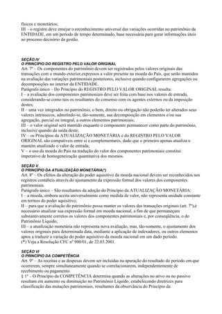 físicos e monetários;
III – o registro deve ensejar o reconhecimento universal das variações ocorridas no patrimônio da
ENTIDADE, em um período de tempo determinado, base necessária para gerar informações úteis
ao processo decisório da gestão.



SEÇÃO IV
O PRINCÍPIO DO REGISTRO PELO VALOR ORIGINAL
Art. 7º – Os componentes do patrimônio devem ser registrados pelos valores originais das
transações com o mundo exterior,expressos a valor presente na moeda do País, que serão mantidos
na avaliação das variações patrimoniais posteriores, inclusive quando configurarem agregações ou
decomposições no interior da ENTIDADE.
Parágrafo único – Do Princípio do REGISTRO PELO VALOR ORIGINAL resulta:
I – a avaliação dos componentes patrimoniais deve ser feita com base nos valores de entrada,
considerando-se como tais os resultantes do consenso com os agentes externos ou da imposição
destes;
II – uma vez integrados no patrimônio, o bem, direito ou obrigação não poderão ter alterados seus
valores intrínsecos, admitindo-se, tão-somente, sua decomposição em elementos e/ou sua
agregação, parcial ou integral, a outros elementos patrimoniais;
III – o valor original será mantido enquanto o componente permanecer como parte do patrimônio,
inclusive quando da saída deste;
IV – os Princípios da ATUALIZAÇÃO MONETÁRIA e do REGISTRO PELO VALOR
ORIGINAL são compatíveis entre si e complementares, dado que o primeiro apenas atualiza e
mantém atualizado o valor de entrada;
V – o uso da moeda do País na tradução do valor dos componentes patrimoniais constitui
imperativo de homogeneização quantitativa dos mesmos.

SEÇÃO V
O PRINCÍPIO DA ATUALIZAÇÃO MONETÁRIA(*)
Art. 8º – Os efeitos da alteração do poder aquisitivo da moeda nacional devem ser reconhecidos nos
registros contábeis através do ajustamento da expressão formal dos valores dos componentes
patrimoniais.
Parágrafo único – São resultantes da adoção do Princípio da ATUALIZAÇÃO MONETÁRIA:
I – a moeda, embora aceita universalmente como medida de valor, não representa unidade constante
em termos do poder aquisitivo;
II – para que a avaliação do patrimônio possa manter os valores das transações originais (art. 7º),é
necessário atualizar sua expressão formal em moeda nacional, a fim de que permaneçam
substantivamente corretos os valores dos componentes patrimoniais e, por conseqüência, o do
Patrimônio Líquido;
III – a atualização monetária não representa nova avaliação, mas, tão-somente, o ajustamento dos
valores originais para determinada data, mediante a aplicação de indexadores, ou outros elementos
aptos a traduzir a variação do poder aquisitivo da moeda nacional em um dado período.
(*) Veja a Resolução CFC nº 900/01, de 22.03.2001.

SEÇÃO VI
O PRINCÍPIO DA COMPETÊNCIA
Art. 9º – As receitas e as despesas devem ser incluídas na apuração do resultado do período em que
ocorrerem, sempre simultaneamente quando se correlacionarem, independentemente de
recebimento ou pagamento.
§ 1º – O Princípio da COMPETÊNCIA determina quando as alterações no ativo ou no passivo
resultam em aumento ou diminuição no Patrimônio Líquido, estabelecendo diretrizes para
classificação das mutações patrimoniais, resultantes da observância do Princípio da
 