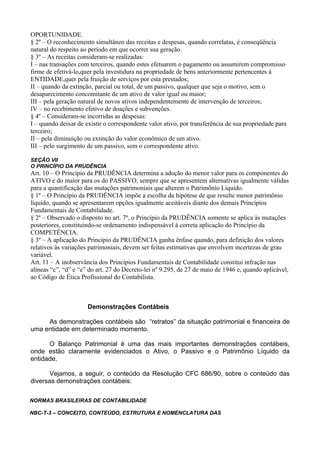 OPORTUNIDADE.
§ 2º – O reconhecimento simultâneo das receitas e despesas, quando correlatas, é conseqüência
natural do respeito ao período em que ocorrer sua geração.
§ 3º – As receitas consideram-se realizadas:
I – nas transações com terceiros, quando estes efetuarem o pagamento ou assumirem compromisso
firme de efetivá-lo,quer pela investidura na propriedade de bens anteriormente pertencentes à
ENTIDADE,quer pela fruição de serviços por esta prestados;
II – quando da extinção, parcial ou total, de um passivo, qualquer que seja o motivo, sem o
desaparecimento concomitante de um ativo de valor igual ou maior;
III – pela geração natural de novos ativos independentemente de intervenção de terceiros;
IV – no recebimento efetivo de doações e subvenções.
§ 4º – Consideram-se incorridas as despesas:
I – quando deixar de existir o correspondente valor ativo, por transferência de sua propriedade para
terceiro;
II – pela diminuição ou extinção do valor econômico de um ativo.
III – pelo surgimento de um passivo, sem o correspondente ativo.

SEÇÃO VII
O PRINCÍPIO DA PRUDÊNCIA
Art. 10 – O Princípio da PRUDÊNCIA determina a adoção do menor valor para os componentes do
ATIVO e do maior para os do PASSIVO, sempre que se apresentem alternativas igualmente válidas
para a quantificação das mutações patrimoniais que alterem o Patrimônio Líquido.
§ 1º – O Princípio da PRUDÊNCIA impõe a escolha da hipótese de que resulte menor patrimônio
líquido, quando se apresentarem opções igualmente aceitáveis diante dos demais Princípios
Fundamentais de Contabilidade.
§ 2º – Observado o disposto no art. 7º, o Princípio da PRUDÊNCIA somente se aplica às mutações
posteriores, constituindo-se ordenamento indispensável à correta aplicação do Princípio da
COMPETÊNCIA.
§ 3º – A aplicação do Princípio da PRUDÊNCIA ganha ênfase quando, para definição dos valores
relativos às variações patrimoniais, devem ser feitas estimativas que envolvem incertezas de grau
variável.
Art. 11 – A inobservância dos Princípios Fundamentais de Contabilidade constitui infração nas
alíneas “c”, “d” e “e” do art. 27 do Decreto-lei nº 9.295, de 27 de maio de 1946 e, quando aplicável,
ao Código de Ética Profissional do Contabilista.



                      Demonstrações Contábeis

     As demonstrações contábeis são “retratos” da situação patrimonial e financeira de
uma entidade em determinado momento.

      O Balanço Patrimonial é uma das mais importantes demonstrações contábeis,
onde estão claramente evidenciados o Ativo, o Passivo e o Patrimônio Líquido da
entidade.

       Vejamos, a seguir, o conteúdo da Resolução CFC 686/90, sobre o conteúdo das
diversas demonstrações contábeis:

NORMAS BRASILEIRAS DE CONTABILIDADE

NBC-T-3 – CONCEITO, CONTEÚDO, ESTRUTURA E NOMENCLATURA DAS
 