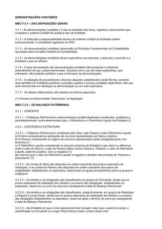 DEMONSTRAÇÕES CONTÁBEIS

NBC-T-3.1 – DAS DISPOSIÇÕES GERAIS

3.1.1 - As demonstrações contábeis (*) são as extraídas dos livros, registros e documentos que
compõem o sistema contábil de qualquer tipo de Entidade.

3.1.2 – A atribuição e responsabilidade técnica do sistema contábil da Entidade cabem,
exclusivamente, a contabilista registrado no CRC.

3.1.3 – As demonstrações contábeis observarão os Princípios Fundamentais de Contabilidade
aprovados pelo Conselho Federal de Contabilidade.

3.1.4 – As demonstrações contábeis devem especificar sua natureza, a data e/ou o período e a
Entidade a que se referem.

3.1.5 – O grau de revelação das demonstrações contábeis deve propiciar o suficiente
entendimento do que cumpre demonstrar, inclusive com o uso de notas explicativas, que,
entretanto, não poderão substituir o que é intrínseco às demonstrações.

3.1.6 – A utilização de procedimentos diversos daqueles estabelecidos nesta Norma, somente
será admitida em Entidades públicas e privadas sujeitas a normas contábeis específicas, fato que
será mencionado em destaque na demonstração ou em nota explicativa.

3.1.7 – Os efeitos inflacionários são tratados em Norma específica.

(*) Inclusive as denominadas “financeiras” na legislação.

NBC-T-3.2 – DO BALANÇO PATRIMONIAL

3.2.1 – CONCEITO

3.2.1.1 – O Balanço Patrimonial é a demonstração contábil destinada a evidenciar, qualitativa e
quantitativamente, numa determinada data, o Patrimônio e o Patrimônio Líquido da Entidade.(1)

3.2.2 – CONTEÚDO E ESTRUTURA

3.2.2.1 – O Balanço Patrimonial é constituído pelo Ativo, pelo Passivo e pelo Patrimônio Líquido.
a) O Ativo compreende as aplicações de recursos representados por bens e direitos;
b) O Passivo compreende as origens de recursos representados pelas obrigações para com
terceiros;(1)
c) O Patrimônio Líquido compreende os recursos próprios da Entidade e seu valor é a diferença
entre o valor do Ativo e o valor do Passivo (Ativo menos Passivo). Portanto, o valor do Patrimônio
Líquido, pode ser positivo, nulo ou negativo.(1)
No caso em que o valor do Patrimônio Líquido é negativo é também denominado de "Passivo a
Descoberto".(1)

3.2.2.2 – As contas do Ativo são dispostas em ordem crescente dos prazos esperados de
realização, e as contas do Passivo são dispostas em ordem crescente dos prazos de
exigibilidade, estabelecidos ou esperados, observando-se iguais procedimentos para os grupos e
subgrupos.

3.2.2.3 – Os direitos e as obrigações são classificados em grupos do Circulante, desde que os
prazos esperados de realização dos direitos e os prazos das obrigações, estabelecidos ou
esperados, situem-se no curso do exercício subseqüente à data do Balanço Patrimonial.

3.2.2.4 – Os direitos e as obrigações são classificados, respectivamente, em grupos de Realizável
e Exigível a Longo Prazo, desde que os prazos esperados de realização dos direitos e os prazos
das obrigações estabelecidos ou esperados, situem-se após o término do exercício subseqüente
à data do Balanço Patrimonial.

3.2.2.5 – Na Entidade em que o ciclo operacional tiver duração maior que o exercício social, a
classificação no Circulante ou Longo Prazo terá por base o prazo desse ciclo.
 