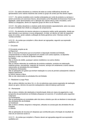 3.2.2.6 – Os saldos devedores ou credores de todas as contas retificadoras deverão ser
apresentados como valores redutores das contas ou grupo de contas que lhes deram origem.

3.2.2.7 – Os valores recebidos como receitas antecipadas por conta de produtos ou serviços a
serem concluídos em exercícios futuros, denominados como Resultado de Exercícios Futuros,na
legislação, serão demonstrados com a dedução dos valores ativos a eles vinculados, como
direitos ou obrigações, dentro do respectivo grupo do Ativo ou do Passivo.

3.2.2.8 – Os saldos devedores e credores serão demonstrados separadamente, salvo nos casos
em que a Entidade tiver direito ou obrigação de compensá-los.

3.2.2.9 – Os elementos da mesma natureza e os pequenos saldos serão agrupados, desde que
seja indicada a sua natureza e nunca ultrapassem, no total, um décimo do valor do respectivo
grupo de contas, sendo vedada a utilização de títulos genéricos como “diversas contas” ou
“contas-correntes”.

3.2.2.10 – As contas que compõem o Ativo devem ser agrupadas, segundo sua expressão
qualitativa, em:

I – Circulante

O Circulante compõe-se de:
a) Disponível
São os recursos financeiros que se encontram à disposição imediata da Entidade,
compreendendo os meios de pagamento em moeda e em outras espécies, os depósitos
bancários à vista e os títulos de liquidez imediata.
b) Créditos
São os títulos de crédito, quaisquer valores mobiliários e os outros direitos.
c) Estoques
São os valores referentes às existências de produtos acabados, produtos em elaboração,
matérias-primas, mercadorias, materiais de consumo, serviços em andamento e outros valores
relacionados às atividades-fins da Entidade.
d) Despesas Antecipadas.
São as aplicações em gastos que tenham realização no curso do período subseqüente à data do
balanço patrimonial.
e) Outros Valores e Bens
São os não relacionados às atividades-fins da Entidade.

II – Realizável a Longo Prazo

São os ativos referidos nos itens I b), c), d) e e) anteriores,cujos prazos esperados de realização
situem-se após o término do exercício subseqüente à data do balanço patrimonial.

III – Permanente

São os bens e direitos não destinados à transformação direta em meios de pagamento e cuja
perspectiva de permanência na Entidade,ultrapasse um exercício. É constituído pelos seguintes
subgrupos:
a) Investimentos
São as participações em sociedades além dos bens e direitos que não se destinem à manutenção
das atividades-fins da Entidade.
b) Imobilizado
São os bens e direitos, tangíveis e intangíveis, utilizados na consecução das atividades-fins da
Entidade.
c) Diferido

São as aplicações de recursos em despesas que contribuirão para a formação do resultado de
mais de um exercício social.(1)

3.2.2.11 – As contas que compõem o Passivo devem ser agrupadas,segundo sua expressão
qualitativa em:
 