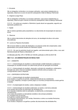 I – Circulante

São as obrigações conhecidas e os encargos estimados, cujos prazos estabelecidos ou
esperados, situem-se no curso do exercício subseqüente à data do Balanço Patrimonial.

II – Exigível a Longo Prazo

São as obrigações conhecidas e os encargos estimados, cujos prazos estabelecidos ou
esperados, situem-se após o término do exercício subseqüente à data do Balanço Patrimonial.

3.2.2.12 – As contas que compõem o Patrimônio Líquido devem ser agrupadas, segundo sua
expressão qualitativa em:

I – Capital

São os valores aportados pelos proprietários e os decorrentes de incorporação de reservas e
lucros.

II – Reservas

São os valores decorrentes de retenções de lucros, de reavaliação de ativos e de outras
circunstâncias.

III – Lucros ou Prejuízos Acumulados

São os lucros retidos ou ainda não destinados e os prejuízos ainda não compensados, estes
apresentados como parcela redutora do Patrimônio Líquido.

3.2.2.13 – No caso do patrimônio líquido ser negativo, será demonstrado após o Ativo, e seu valor
final denominado de Passivo a Descoberto. (1)

(1) Alteradas pela Res. CFC nº 847/99, de 16.06.99, publicada no DOU de 08.07.99.

NBC-T-3.3 – DA DEMONSTRAÇÃO DO RESULTADO

3.3.1 – CONCEITO

3.3.1.1 – A demonstração do resultado é a demonstração contábil destinada a evidenciar a
composição do resultado formado num determinado período de operações da Entidade.

3.3.1.2 – A demonstração do resultado, observado o princípio de competência, evidenciará a
formação dos vários níveis de resultados mediante confronto entre as receitas, e os
correspondentes custos e despesas.

3.3.2 – CONTEÚDO E ESTRUTURA

3.3.2.1 – A demonstração do resultado compreenderá:
a) as receitas e os ganhos do período, independentemente de seu recebimento;
b) os custos, despesas, encargos e perdas pagos ou incorridos,correspondentes a esses ganhos
e receitas.

3.3.2.2 – A compensação de receitas, custos e despesas é vedada.

3.3.2.3 – A demonstração do resultado evidenciará, no mínimo, e de forma ordenada:
a) as receitas decorrentes da exploração das atividades-fins;
b) os impostos incidentes sobre as operações, os abatimentos, as devoluções e os
cancelamentos;
c) os custos dos produtos ou mercadorias vendidos e dos serviços prestados;
d) o resultado bruto do período;
e) os ganhos e perdas operacionais;
f) as despesas administrativas, com vendas, financeiras e outras e as receitas financeiras;
g) o resultado operacional;
h) as receitas e despesas e os ganhos e perdas não decorrentes das atividades-fins;
 