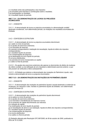 i) o resultado antes das participações e dos impostos;
j) as provisões para impostos e contribuições sobre o resultado;
l) as participações no resultado;
m) o resultado líquido do período.

NBC T 3.4 – DA DEMONSTRAÇÃO DE LUCROS OU PREJUÍZOS
ACUMULADOS

3.4.1 – CONCEITO

3.4.1.1 – A demonstração de lucros ou prejuízos acumulados é a demonstração contábil
destinada a evidenciar, num determinado período, as mutações nos resultados acumulados da
Entidade.



3.4.2 – CONTEÚDO E ESTRUTURA

3.4.2.1 – A demonstração de lucros ou prejuízos acumulados discriminará:
a) o saldo no início do período;
b) os ajustes de exercícios anteriores;
c) as reversões de reservas;
d) a parcela correspondente à realização de reavaliação, líquida do efeito dos impostos
correspondentes;
e) o resultado líquido do período;
f) as compensações de prejuízos;
g) as destinações do lucro líquido do período;
h) os lucros distribuídos;
i) as parcelas de lucros incorporados ao capital;
j) o saldo no final do período.

3.4.2.2 – Os ajustes dos exercícios anteriores são apenas os decorrentes de efeitos da mudança
de critério contábil, ou da retificação de erro imputável a determinado exercício anterior, e que
não possam ser atribuídos a fatos subseqüentes.

3.4.2.3 – A Entidade que elaborar a demonstração das mutações do Patrimônio Líquido, nela
incluirá a demonstração de lucros ou prejuízos acumulados.

NBC-T-3.5 – DA DEMONSTRAÇÃO DAS MUTAÇÕES DO PATRIMÔNIO LÍQUIDO

3.5.1 – CONCEITO

3.5.1.1 – A demonstração das mutações do patrimônio líquido é aquela destinada a evidenciar as
mudanças, em natureza e valor, havidas no patrimônio líquido da entidade, num determinado
período de tempo.(2)

3.5.2 – CONTEÚDO E ESTRUTURA

3.5.2.1 – A demonstração das mutações do patrimônio líquido discriminará:
a) os saldos no início do período;
b) os ajustes de exercícios anteriores;
c) as reversões e transferências de reservas e lucros;
d) os aumentos de capital discriminando sua natureza;
e) a redução de capital;
f) as destinações do lucro líquido do período;
g) as reavaliações de ativos e sua realização, líquida do efeito dos impostos correspondentes;
h) o resultado líquido do período;
i) as compensações de prejuízos;
j) os lucros distribuídos;
l) os saldos no final do período.

(2) Redação alterada pela Resolução CFC 887/2000, de 09 de outubro de 2000, publicada no
DOU de 16.10.2000.
 