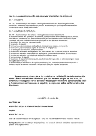 NBC T 3.6 – DA DEMONSTRAÇÃO DAS ORIGENS E APLICAÇÕES DE RECURSOS

3.6.1 – CONCEITO

3.6.1.1 – A demonstração das origens e aplicações de recursos é a demonstração contábil
destinada a evidenciar,num determinado período, as modificações que originaram as variações
no capital circulante líquido da Entidade.

3.6.2 – CONTEÚDO E ESTRUTURA

3.6.2.1 – A demonstração das origens e aplicações de recursos discriminará:
a) o valor resultante das operações da Entidade, correspondente ao resultado líquido do período,
retificado por valores que não geraram movimentação de numerário ou não afetaram o capital
circulante, que tanto poderá constituir-se em origem ou em aplicação de recursos;
b) as origens dos recursos, compreendendo:
1) os aportes de capital;
2) os recursos provenientes da realização de ativos de longo prazo e permanente;
3) os recursos provenientes de capital de terceiros de longo prazo;
c) as aplicações dos recursos, compreendendo:
1) os recursos destinados ao pagamento das participações nos lucros aos sócios ou acionistas;
2) os recursos aplicados na aquisição do permanente e no aumento dos ativos de longo prazo;
3) os recursos aplicados na redução de obrigações de longo prazo;
4) os reembolsos de capital,
d) a variação do capital circulante líquido,resultante da diferença entre os totais das origens e das
aplicações dos recursos;
e) a demonstração da variação do capital circulante líquido, compreendendo os saldos iniciais e
finais do ativo e do passivo circulante, e respectivas variações líquidas do período.




      Apresentamos, ainda, parte do conteúdo da Lei 6404/76, também conhecida
como Lei das Sociedades Anônimas, que traz em seus artigos de 175 a 194, as
determinações legais sobre o Exercício Fiscal (período mínimo compreendido entre
o fechamento de um balanço e o seguinte) e exigências sobre as Demonstrações
Contábeis.




                                         Lei 6404/76 – A Lei das S/A

CAPÍTULO XV

EXERCÍCIO SOCIAL E DEMONSTRAÇÕES FINANCEIRAS

Seção I

EXERCÍCIO SOCIAL

Art. 175 O exercício social terá duração de 1 (um) ano e a data do término será fixada no estatuto.

Parágrafo único. Na constituição da companhia e nos casos de alteração estatutária o exercício social
poderá ter duração diversa.
 