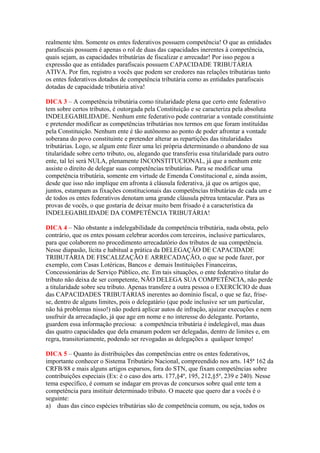 realmente têm. Somente os entes federativos possuem competência! O que as entidades
parafiscais possuem é apenas o rol de duas das capacidades inerentes à competência,
quais sejam, as capacidades tributárias de fiscalizar e arrecadar! Por isso pegou a
expressão que as entidades parafiscais possuem CAPACIDADE TRIBUTÁRIA
ATIVA. Por fim, registro a vocês que podem ser credores nas relações tributárias tanto
os entes federativos dotados de competência tributária como as entidades parafiscais
dotadas de capacidade tributária ativa!
DICA 3 – A competência tributária como titularidade plena que certo ente federativo
tem sobre certos tributos, é outorgada pela Constituição e se caracteriza pela absoluta
INDELEGABILIDADE. Nenhum ente federativo pode contrariar a vontade constituinte
e pretender modificar as competências tributárias nos termos em que foram instituídas
pela Constituição. Nenhum ente é tão autônomo ao ponto de poder afrontar a vontade
soberana do povo constituinte e pretender alterar as repartições das titularidades
tributárias. Logo, se algum ente fizer uma lei própria determinando o abandono de sua
titularidade sobre certo tributo, ou, alegando que transferiu essa titularidade para outro
ente, tal lei será NULA, plenamente INCONSTITUCIONAL, já que a nenhum ente
assiste o direito de delegar suas competências tributárias. Para se modificar uma
competência tributária, somente em virtude de Emenda Constitucional e, ainda assim,
desde que isso não implique em afronta à cláusula federativa, já que os artigos que,
juntos, estampam as fixações constitucionais das competências tributárias de cada um e
de todos os entes federativos denotam uma grande cláusula pétrea tentacular. Para as
provas de vocês, o que gostaria de deixar muito bem frisado é a característica da
INDELEGABILIDADE DA COMPETÊNCIA TRIBUTÁRIA!
DICA 4 – Não obstante a indelegabilidade da competência tributária, nada obsta, pelo
contrário, que os entes possam celebrar acordos com terceiros, inclusive particulares,
para que colaborem no procedimento arrecadatório dos tributos de sua competência.
Nesse diapasão, lícita e habitual a prática da DELEGAÇÃO DE CAPACIDADE
TRIBUTÁRIA DE FISCALIZAÇÃO E ARRECADAÇÃO, o que se pode fazer, por
exemplo, com Casas Lotéricas, Bancos e demais Instituições Financeiras,
Concessionárias de Serviço Público, etc. Em tais situações, o ente federativo titular do
tributo não deixa de ser competente, NÃO DELEGA SUA COMPETÊNCIA, não perde
a titularidade sobre seu tributo. Apenas transfere a outra pessoa o EXERCÍCIO de duas
das CAPACIDADES TRIBUTÁRIAS inerentes ao domínio fiscal, o que se faz, frise-
se, dentro de alguns limites, pois o delegatário (que pode inclusive ser um particular,
não há problemas nisso!) não poderá aplicar autos de infração, ajuizar execuções e nem
usufruir da arrecadação, já que age em nome e no interesse do delegante. Portanto,
guardem essa informação preciosa: a competência tributária é indelegável, mas duas
das quatro capacidades que dela emanam podem ser delegadas, dentro de limites e, em
regra, transitoriamente, podendo ser revogadas as delegações a qualquer tempo!
DICA 5 – Quanto às distribuições das competências entre os entes federativos,
importante conhecer o Sistema Tributário Nacional, compreendido nos arts. 145ª 162 da
CRFB/88 e mais alguns artigos esparsos, fora do STN, que fixam competências sobre
contribuições especiais (Ex: é o caso dos arts. 177,§4º, 195, 212,§5º, 239 e 240). Nesse
tema específico, é comum se indagar em provas de concursos sobre qual ente tem a
competência para instituir determinado tributo. O macete que quero dar a vocês é o
seguinte:
a) duas das cinco espécies tributárias são de competência comum, ou seja, todos os
 