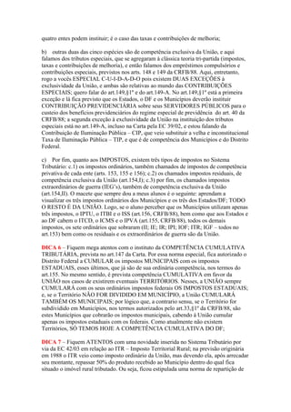 quatro entes podem instituir; é o caso das taxas e contribuições de melhoria;
b) outras duas das cinco espécies são de competência exclusiva da União, e aqui
falamos dos tributos especiais, que se agregaram à clássica teoria tri-partida (impostos,
taxas e contribuições de melhoria), e então falamos dos empréstimos compulsórios e
contribuições especiais, previstos nos arts. 148 e 149 da CRFB/88. Aqui, entretanto,
rogo a vocês ESPECIAL C-U-I-D-A-D-O pois existem DUAS EXCEÇÕES à
exclusividade da União, e ambas são relativas ao mundo das CONTRIBUIÇÕES
ESPECIAIS; quero falar do art.149,§1º e do art.149-A. No art.149,§1º está a primeira
exceção e lá fica previsto que os Estados, o DF e os Municípios deverão instituir
CONTRIBUIÇÃO PREVIDENCIÁRIA sobre seus SERVIDORES PÚBLICOS para o
custeio dos benefícios previdenciários do regime especial de previdência do art. 40 da
CRFB/88; a segunda exceção à exclusividade da União na instituição dos tributos
especiais está no art.149-A, incluso na Carta pela EC 39/02, e estou falando da
Contribuição de Iluminação Pública – CIP, que veio substituir a velha e inconstitucional
Taxa de Iluminação Pública – TIP, e que é de competência dos Municípios e do Distrito
Federal.
c) Por fim, quanto aos IMPOSTOS, existem três tipos de impostos no Sistema
Tributário: c.1) os impostos ordinários, também chamados de impostos de competência
privativa de cada ente (arts. 153, 155 e 156); c.2) os chamados impostos residuais, de
competência exclusiva da União (art.154,I); c.3) por fim, os chamados impostos
extraordinários de guerra (IEG’s), também de competência exclusiva da União
(art.154,II). O macete que sempre dou a meus alunos é o seguinte: aprendam a
visualizar os três impostos ordinários dos Municípios e os três dos Estados/DF; TODO
O RESTO É DA UNIÃO. Logo, se o aluno perceber que os Municípios utilizam apenas
três impostos, o IPTU, o ITBI e o ISS (art.156, CRFB/88), bem como que aos Estados e
ao DF cabem o ITCD, o ICMS e o IPVA (art.155, CRFB/88), todos os demais
impostos, os sete ordinários que sobraram (II; IE; IR; IPI; IOF; ITR; IGF – todos no
art.153) bem como os residuais e os extraordinários de guerra são da União.
DICA 6 – Fiquem mega atentos com o instituto da COMPETÊNCIA CUMULATIVA
TRIBUTÁRIA, prevista no art.147 da Carta. Por essa norma especial, fica autorizado o
Distrito Federal a CUMULAR os impostos MUNICIPAIS com os impostos
ESTADUAIS, esses últimos, que já são de sua ordinária competência, nos termos do
art.155. No mesmo sentido, é prevista competência CUMULATIVA em favor da
UNIÃO nos casos de existirem eventuais TERRITÓRIOS. Nesses, a UNIÃO sempre
CUMULARÁ com os seus ordinários impostos federais OS IMPOSTOS ESTADUAIS;
e, se o Território NÃO FOR DIVIDIDO EM MUNICÍPIO, a União CUMULARÁ
TAMBÉM OS MUNICIPAIS; por lógico que, a contrario sensu, se o Território for
subdividido em Municípios, nos termos autorizados pelo art.33,§1º da CRFB/88, são
estes Municípios que cobrarão os impostos municipais, cabendo à União cumular
apenas os impostos estaduais com os federais. Como atualmente não existem
Territórios, SÓ TEMOS HOJE A COMPETÊNCIA CUMULATIVA DO DF;
DICA 7 – Fiquem ATENTOS com uma novidade inserida no Sistema Tributário por
via da EC 42/03 em relação ao ITR – Imposto Territorial Rural; na previsão originária
em 1988 o ITR veio como imposto ordinário da União, mas devendo ela, após arrecadar
seu montante, repassar 50% do produto recebido ao Município dentro do qual fica
situado o imóvel rural tributado. Ou seja, ficou estipulada uma norma de repartição de
 