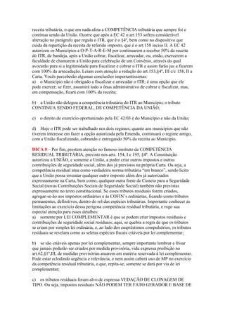 receita tributária, o que em nada afeta a COMPETÊNCIA tributária que sempre foi e
continua sendo da União. Ocorre que após a EC 42 o art.153 sofreu considerável
alteração no parágrafo que regula o ITR, que é o §4º, bem como no dispositivo que
cuida da repartição da receita de referido imposto, que é o art.158 inciso II. A EC 42
autorizou os Municípios a O-P-T-A-R-E-M por continuarem a receber 50% da receita
do ITR, de bandeja, após a União cobrar, fiscalizar, arrecadar, ou, então, exercerem a
faculdade de chamarem a União para celebração de um Convênio, através do qual
avocarão para si a legitimidade para fiscalizar e cobrar o ITR e assim farão jus a ficarem
com 100% da arrecadação. Leiam com atenção a redação do art.153,§4º, III c/c 158, II a
Carta. Vocês perceberão algumas conclusões importantíssimas:
a) o Município não é obrigado a fiscalizar e arrecadar o ITR; é uma opção que ele
pode exercer; se fizer, assumirá todo o ônus administrativo de cobrar e fiscalizar, mas,
em compensação, ficará com 100% da receita;
b) a União não delegou a competência tributária do ITR ao Município; o tributo
CONTINUA SENDO FEDERAL, DE COMPETÊNCIA DA UNIÃO;
c) o direito de exercício oportunizado pela EC 42/03 é do Município e não da União;
d) Hoje o ITR pode ser trabalhado nos dois regimes; quanto aos municípios que não
tiverem interesse em fazer a opção autorizada pela Emenda, continuará o regime antigo,
com a União fiscalizando, cobrando e entregando 50% da receita ao Município.
DICA 8 – Por fim, prestem atenção no famoso instituto da COMPETÊNCIA
RESIDUAL TRIBUTÁRIA, previsto nos arts. 154, I e 195, §4º. A Constituição
autorizou a UNIÃO, e somente a União, a poder criar outros impostos e outras
contribuições de seguridade social, além dos já previstos na própria Carta. Ou seja, a
competência residual atua como verdadeira norma tributária “em branco”, sendo lícito
que a União possa inventar qualquer outro imposto além dos já autorizados
expressamente na Carta, bem como, qualquer outra fonte de Custeio para a Seguridade
Social (novas Contribuições Sociais de Seguridade Social) também não previstas
expressamente no texto constitucional. Se esses tributos residuais forem criados,
agregar-se-ão aos impostos ordinários e às COFIN’s ordinárias, ficando como tributos
permanentes, definitivos, dentro do rol das espécies tributárias. Importante conhecer as
limitações ao exercício dessa perigosa competência residual tributária, e rogo sua
especial atenção para esses detalhes:
a) somente por LEI COMPLEMENTAR é que se podem criar impostos residuais e
contribuições de seguridade social residuais; aqui, se quebra a regra de que os tributos
se criam por simples lei ordinária, e, ao lado dos empréstimos compulsórios, os tributos
residuais se revelam como as seletas espécies fiscais criáveis por lei complementar;
b) se são criáveis apenas por lei complementar, sempre importante lembrar e frisar
que jamais poderão ser criados por medida provisória, vide expressa proibição no
art.62,§1º,III, de medidas provisórias atuarem em matéria reservada à lei complementar.
Pode estar eclodindo urgência e relevância, e nem assim caberá uso de MP no exercício
da competência residual tributária, o que, repita-se, somente se dará por via de lei
complementar;
c) os tributos residuais foram alvo de expressa VEDAÇÃO DE CLONAGEM DE
TIPO. Ou seja, impostos residuais NÃO PODEM TER FATO GERADOR E BASE DE
 