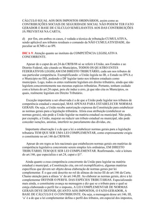 CÁLCULO IGUAL AOS DOS IMPOSTOS ORDINÁRIOS, assim como as
CONTRIBUIÇÕES SOCIAIS DE SEGURIDADE SOCIAL NÃO PODEM TER FATO
GERADOR E BASE DE CÁLCULO SEMELHANTES AOS DAS CONTRIBUIÇÕES
JÁ PREVISTAS NA CARTA;
d) por fim, em ambos os casos, é vedada a técnica de tributação CUMULATIVA,
sendo aplicável aos tributos residuais o comando da NÃO CUMULATIVIDADE, tão
peculiar ao ICMS e ao IPI.
DICA 9: Atenção quanto ao instituto da COMPETÊNCIA LEGISLATIVA
CONCORRENTE.
Apesar de o caput do art.24 da CRFB/88 só se referir à União, aos Estados e ao
Distrito Federal, não citando os Municípios, TODOS OS QUATRO ENTES
FEDERATIVOS LEGISLAM EM DIREITO TRIBUTÁRIO, cada um nos tributos de
sua particular competência. Exemplificando: a União legisla no IR, o Estado no IPVA e
o Município no ISS, podendo o DF legislar tanto nos tributos estaduais como
municipais. Logo, todos os entes realmente legislam em direito tributário, ainda que não
legislem concorrentemente nas mesmas espécies tributárias. Portanto, tenham cuidado
com a leitura do art.24 caput, pois ele induz a erro, já que não cita os Municípios, os
quais, realmente legislam em Direito Tributário.
Exceção importante a ser observada é a de que a União pode legislar nos tributos de
competência estadual e municipal, MAS APENAS PARA ESTABELECER NORMAS
GERAIS. Ou seja, a União recebe autorização expressa da Constituição para estabelecer
as normas gerais para a legislação tributária. Afora essa atribuição (estabelecer as
normas gerais), não pode a União legislar na matéria estadual ou municipal. Não pode,
por exemplo, a União, majorar ou reduzir um tributo estadual ou municipal, não pode
conceder isenções, anistias, interferir no parcelamento das dívidas, etc.
Importante observação é a de que a lei a estabelecer normas gerais para a legislação
tributária TEM QUE SER UMA LEI COMPLEMENTAR, como expressamente exigiu
o constituinte no art.146 da CRFB/88.
Apesar de em regra as leis nacionais que estabelecem normas gerais em matérias de
competência legislativa concorrente serem simples leis ordinárias, EM DIREITO
TRIBUTÁRIO, TEM QUE SER LEI COMPLEMENTAR. Reafirmando, vale a leitura
do art.146, que especializa o art.24, caput e §1º.
Ainda quanto a essa competência concorrente da União para legislar na matéria
estadual e municipal, a Constituição cita, em rol exemplificativo, algumas matérias
específicas que devem ser objeto dessa elaboração de normas gerais por lei
complementar. É o que está descrito no rol de alíneas do inciso III do art.146 da Carta.
Chamo atenção para a alínea ‘a’ do art.146,III. Ao elaborar as normas gerais, deve a lei
complementar DEFINIR O PERFIL DAS ESPÉCIES TRIBUTÁRIAS. Especializando
mais ainda, o constituinte avança na mensagem e diz que se o tributo para o qual se
esteja elaborando o perfil for o imposto, A LEI COMPLEMENTAR DE NORMAS
GERAIS DEVE DEFINIR, QUANTO AOS IMPOSTOS, O FATO GERADOR, A
BASE DE CÁLCULO E O CONTRIBUINTE. Ou seja, a mensagem desse art.146, III,
‘a’ é a de que a lei complementar defina o perfil dos tributos, em especial dos impostos,
 