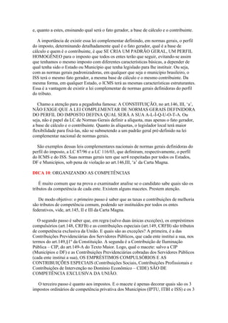 e, quanto a estes, ensinando qual será o fato gerador, a base de cálculo e o contribuinte.
A importância de existir essa lei complementar definindo, em normas gerais, o perfil
do imposto, determinando detalhadamente qual é o fato gerador, qual é a base de
cálculo e quem é o contribuinte, é que SE CRIA UM PADRÃO GERAL, UM PERFIL
HOMOGÊNEO para o imposto que todos os entes terão que seguir, evitando-se assim
que tenhamos o mesmo imposto com diferentes características básicas, a depender de
qual tenha sido o Estado ou Município que tenha legislado para lhe instituir. Ou seja,
com as normas gerais padronizadoras, em qualquer que seja o município brasileiro, o
ISS terá o mesmo fato gerador, a mesma base de cálculo e o mesmo contribuinte. Da
mesma forma, em qualquer Estado, o ICMS terá as mesmas características estruturantes.
Essa é a vantagem de existir a lei complementar de normas gerais definidoras do perfil
do tributo.
Chamo a atenção para a pegadinha famosa: A CONSTITUIÇÃO, no art.146, III, ‘a’,
NÃO EXIGE QUE A LEI COMPLEMENTAR DE NORMAS GERAIS DEFINIDORA
DO PERFIL DO IMPOSTO DEFINA QUAL SERÁ A SUA A-L-Í-Q-U-O-T-A. Ou
seja, não é papel da LC de Normas Gerais definir a alíquota, mas apenas o fato gerador,
a base de cálculo e o contribuinte. Quanto às alíquotas, o legislador local terá maior
flexibilidade para fixá-las, não se submetendo a um padrão geral pré-definido na lei
complementar nacional de normas gerais.
São exemplos dessas leis complementares nacionais de normas gerais definidoras do
perfil do imposto, a LC 87/96 e a LC 116/03, que definiram, respectivamente, o perfil
do ICMS e do ISS. Suas normas gerais tem que ser4 respeitadas por todos os Estados,
DF e Municípios, sob pena de violação ao art.146,III, ‘a’ da Carta Magna.
DICA 10: ORGANIZANDO AS COMPETÊNCIAS
É muito comum que na prova o examinador analise se o candidato sabe quais são os
tributos da competência de cada ente. Existem alguns macetes. Prestem atenção.
De modo objetivo: o primeiro passo é saber que as taxas e contribuições de melhoria
são tributos de competência comum, podendo ser instituídos por todos os entes
federativos, vide, art.145, II e III da Carta Magna.
O segundo passo é saber que, em regra (salvo duas únicas exceções), os empréstimos
compulsórios (art.148, CRFB) e as contribuições especiais (art.149, CRFB) são tributos
de competência exclusiva da União. E quais são as exceções? A primeira, é a das
Contribuições Previdenciárias dos Servidores Públicos, que cada ente institui a sua, nos
termos do art.149,§1º da Constituição. A segunda é a Contribuição de Iluminação
Pública – CIP, do art.149-A do Texto Maior. Logo, qual o macete: salvo a CIP
(Municípios e DF) e as Contribuições Previdenciárias cobradas dos Servidores Públicos
(cada ente institui a sua), OS EMPRÉSTIMOS COMPULSÓRIOS E AS
CONTRIBUIÇÕES ESPECIAIS (Contribuições Sociais, Contribuições Profissionais e
Contribuições de Intervenção no Domínio Econômico – CIDE) SÃO DE
COMPETÊNCIA EXCLUSIVA DA UNIÃO.
O terceiro passo é quanto aos impostos. E o macete é apenas decorar quais são os 3
impostos ordinários de competência privativa dos Municípios (IPTU, ITBI e ISS) e os 3
 