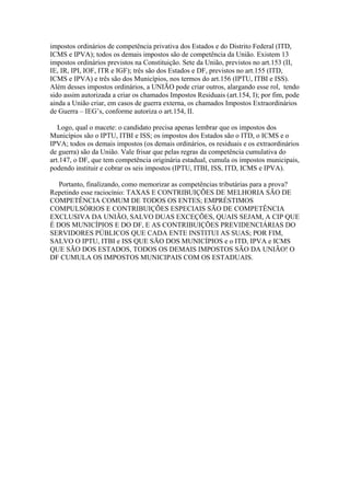 impostos ordinários de competência privativa dos Estados e do Distrito Federal (ITD,
ICMS e IPVA); todos os demais impostos são de competência da União. Existem 13
impostos ordinários previstos na Constituição. Sete da União, previstos no art.153 (II,
IE, IR, IPI, IOF, ITR e IGF); três são dos Estados e DF, previstos no art.155 (ITD,
ICMS e IPVA) e três são dos Municípios, nos termos do art.156 (IPTU, ITBI e ISS).
Além desses impostos ordinários, a UNIÃO pode criar outros, alargando esse rol, tendo
sido assim autorizada a criar os chamados Impostos Residuais (art.154, I); por fim, pode
ainda a União criar, em casos de guerra externa, os chamados Impostos Extraordinários
de Guerra – IEG’s, conforme autoriza o art.154, II.
Logo, qual o macete: o candidato precisa apenas lembrar que os impostos dos
Municípios são o IPTU, ITBI e ISS; os impostos dos Estados são o ITD, o ICMS e o
IPVA; todos os demais impostos (os demais ordinários, os residuais e os extraordinários
de guerra) são da União. Vale frisar que pelas regras da competência cumulativa do
art.147, o DF, que tem competência originária estadual, cumula os impostos municipais,
podendo instituir e cobrar os seis impostos (IPTU, ITBI, ISS, ITD, ICMS e IPVA).
Portanto, finalizando, como memorizar as competências tributárias para a prova?
Repetindo esse raciocínio: TAXAS E CONTRIBUIÇÕES DE MELHORIA SÃO DE
COMPETÊNCIA COMUM DE TODOS OS ENTES; EMPRÉSTIMOS
COMPULSÓRIOS E CONTRIBUIÇÕES ESPECIAIS SÃO DE COMPETÊNCIA
EXCLUSIVA DA UNIÃO, SALVO DUAS EXCEÇÕES, QUAIS SEJAM, A CIP QUE
É DOS MUNICÍPIOS E DO DF, E AS CONTRIBUIÇÕES PREVIDENCIÁRIAS DO
SERVIDORES PÚBLICOS QUE CADA ENTE INSTITUI AS SUAS; POR FIM,
SALVO O IPTU, ITBI e ISS QUE SÃO DOS MUNICÍPIOS e o ITD, IPVA e ICMS
QUE SÃO DOS ESTADOS, TODOS OS DEMAIS IMPOSTOS SÃO DA UNIÃO! O
DF CUMULA OS IMPOSTOS MUNICIPAIS COM OS ESTADUAIS.
 