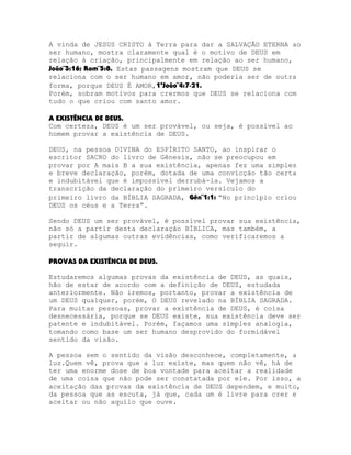 A vinda de JESUS CRISTO à Terra para dar a SALVAÇÃO ETERNA ao
ser humano, mostra claramente qual é o motivo de DEUS em
relação à criação, principalmente em relação ao ser humano,
João¨3:16; Rom¨5:8. Estas passagens mostram que DEUS se
relaciona com o ser humano em amor, não poderia ser de outra
forma, porque DEUS É AMOR,1ªJoão¨4:7-21.
Porém, sobram motivos para crermos que DEUS se relaciona com
tudo o que criou com santo amor.
A EXISTÊNCIA DE DEUS.
Com certeza, DEUS é um ser provável, ou seja, é possível ao
homem provar a existência de DEUS.
DEUS, na pessoa DIVINA do ESPÍRITO SANTO, ao inspirar o
escritor SACRO do livro de Gênesis, não se preocupou em
provar por A mais B a sua existência, apenas fez uma simples
e breve declaração, porém, dotada de uma convicção tão certa
e indubitável que é impossível derrubá-la. Vejamos a
transcrição da declaração do primeiro versículo do
primeiro livro da BÍBLIA SAGRADA, Gên¨1:1: “No princípio criou
DEUS os céus e a Terra”.
Sendo DEUS um ser provável, é possível provar sua existência,
não só a partir desta declaração BÍBLICA, mas também, a
partir de algumas outras evidências, como verificaremos a
seguir.
PROVAS DA EXISTÊNCIA DE DEUS.
Estudaremos algumas provas da existência de DEUS, as quais,
hão de estar de acordo com a definição de DEUS, estudada
anteriormente. Não iremos, portanto, provar a existência de
um DEUS qualquer, porém, O DEUS revelado na BÍBLIA SAGRADA.
Para muitas pessoas, provar a existência de DEUS, é coisa
desnecessária, porque se DEUS existe, sua existência deve ser
patente e indubitável. Porém, façamos uma simples analogia,
tomando como base um ser humano desprovido do formidável
sentido da visão.
A pessoa sem o sentido da visão desconhece, completamente, a
luz.Quem vê, prova que a luz existe, mas quem não vê, há de
ter uma enorme dose de boa vontade para aceitar a realidade
de uma coisa que não pode ser constatada por ele. Por isso, a
aceitação das provas da existência de DEUS dependem, e muito,
da pessoa que as escuta, já que, cada um é livre para crer e
aceitar ou não aquilo que ouve.

 