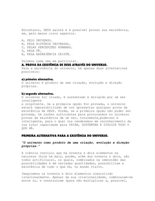 Entretanto, DEUS existe e é possível provar sua existência,
em, pelo menos cinco aspectos.
A,
B,
C,
D,
E,

PELO UNIVERSO.
PELA HISTÓRIA UNIVERSAL.
PELAS PERCEPÇÕES HUMANAS.
PELA FÉ.
PELA EXPERIÊNCIA CRISTÃ.

Vejamos cada uma em particular.
A, PROVA DA EXISTÊNCIA DE DEUS ATRAVÉS DO UNIVERSO.
Para a existência do universo, há apenas duas alternativas
possíveis:
a) primeira alternativa.
O universo é produto de uma criação, evolução e direção
próprias.
b) segunda alternativa.
O universo foi criado, é sustentado e dirigido por um ser
inteligente
e onipotente. Se a primeira opção for provada, o universo
estará impossibilitado de nos apresentar qualquer prova da
existência de DEUS. Porém, se a primeira opção não puder ser
provada, há razões suficientes para procurarmos no universo
provas da existência de um ser, totalmente,poderoso e
inteligente, para o qual nos renderemos em reconhecimento da
sua total capacidade para CRIAR, SUSTENTAR E DIRIGIR TUDO O
QUE HÁ.
PRIMEIRA ALTERNATIVA PARA A EXISTÊNCIA DO UNIVERSO.
“O universo como produto de uma criação, evolução e direção
próprias.”
A ciência concluiu que há noventa e dois elementos na
natureza (hoje há mais, porém, além dos noventa e dois, são
todos artificiais), os quais, combinados na imensidão das
possibilidades e em variadas quantidades, possibilitam a
existência de tudo o que há, no mundo físico.
Imaginemos os noventa e dois elementos coexistindo
irracionalmente. Apesar da sua irracionalidade, combinaram-se
entre si, e construíram (para não multiplicar a, possível,

 