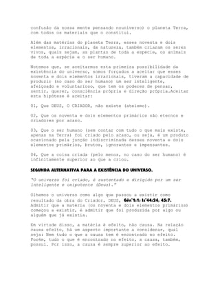 confusão da nossa mente pensando nouniverso) o planeta Terra,
com todos os materiais que o constitui.
Além das matérias do planeta Terra, esses noventa e dois
elementos, irracionais, da natureza, também criaram os seres
vivos, quais sejam, as plantas de toda a espécie, os animais
de toda a espécie e o ser humano.
Notemos que, se aceitarmos esta primeira possibilidade da
existência do universo, somos forçados a aceitar que esses
noventa e dois elementos irracionais, tiveram a capacidade de
produzir (no caso do ser humano) um ser inteligente,
afeiçoado e voluntarioso, que tem os poderes de pensar,
sentir, querer, consciência própria e direção própria.Aceitar
esta hipótese é aceitar:
01, Que DEUS, O CRIADOR, não existe (ateísmo).
02, Que os noventa e dois elementos primários são eternos e
criadores por acaso.
03, Que o ser humano (sem contar com tudo o que mais existe,
apenas na Terra) foi criado pelo acaso, ou seja, é um produto
ocasionado pela junção indiscriminada desses noventa e dois
elementos primários, brutos, ignorantes e impensantes.
04, Que a coisa criada (pelo menos, no caso do ser humano) é
infinitamente superior ao que a criou.
SEGUNDA ALTERNATIVA PARA A EXISTÊNCIA DO UNIVERSO.
“O universo foi criado, é sustentado e dirigido por um ser
inteligente e onipotente (Deus).”
Olhemos o universo como algo que passou a existir como
resultado da obra do Criador, DEUS, Gên¨1:1; Is¨44:24, 45:7.
Admitir que a matéria (os noventa e dois elementos primários)
começou a existir, é admitir que foi produzida por algo ou
alguém que já existia.
Em virtude disso, a matéria é efeito, não causa. Na relação
causa efeito, há um aspecto importante a considerar, qual
seja: Nem tudo o que a causa tem é encontrado no efeito.
Porém, tudo o que é encontrado no efeito, a causa, também,
possui. Por isso, a causa é sempre superior ao efeito.

 